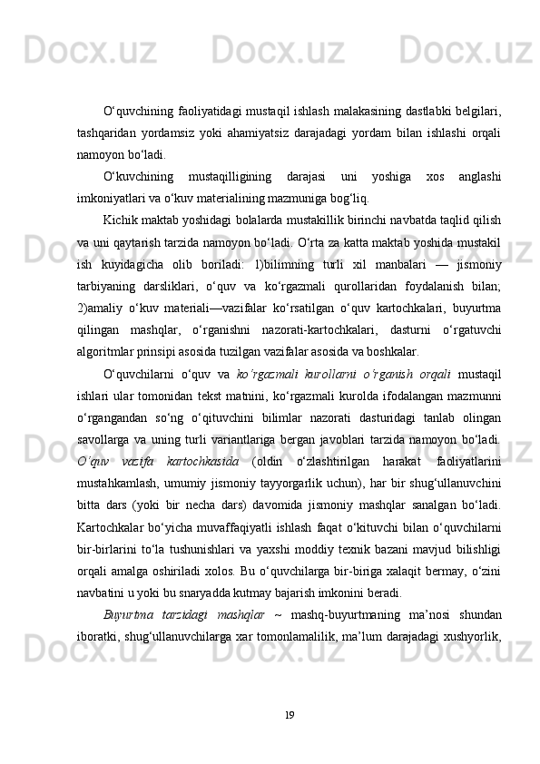 O‘quvchining faoliyatidagi mustaqil ishlash malakasining dastlabki  belgilari,
tashqaridan   yordamsiz   yoki   ahamiyatsiz   darajadagi   yordam   bilan   ishlashi   orqali
namoyon bo‘ladi.
O‘kuvchining   mustaqilligining   darajasi   uni   yoshiga   xos   anglashi
imkoniyatlari va o‘kuv materialining mazmuniga bog‘liq.
Kichik maktab yoshidagi bolalarda mustakillik birinchi navbatda taqlid qilish
va uni qaytarish tarzida namoyon bo‘ladi. O‘rta za katta maktab yoshida mustakil
ish   kuyidagicha   olib   boriladi:   1)bilimning   turli   xil   manbalari   —   jismoniy
tarbiyaning   darsliklari,   o‘quv   va   ko‘rgazmali   qurollaridan   foydalanish   bilan;
2)amaliy   o‘kuv   materiali—vazifalar   ko‘rsatilgan   o‘quv   kartochkalari,   buyurtma
qilingan   mashqlar,   o‘rganishni   nazorati-kartochkalari,   dasturni   o‘rgatuvchi
algoritmlar   prinsipi   asosida   tuzilgan   vazifalar   asosida va boshkalar.
O‘quvchilarni   o‘quv   va   ko‘rgazmali   kurollarni   o‘rganish   orqali   mustaqil
ishlari   ular   tomonidan   tekst   matnini,   ko‘rgazmali   kurolda   ifodalangan   mazmunni
o‘rgangandan   so‘ng   o‘qituvchini   bilimlar   nazorati   dasturidagi   tanlab   olingan
savollarga   va   uning   turli   variantlariga   bergan   javoblari   tarzida   namoyon   bo‘ladi.
O‘quv   vazifa   kartochkasida   (oldin   o‘zlashtirilgan   harakat   faoliyatlarini
mustahkamlash,   umumiy   jismoniy   tayyorgarlik   uchun),   har   bir   shug‘ullanuvchini
bitta   dars   (yoki   bir   necha   dars)   davomida   jismoniy   mashqlar   sanalgan   bo‘ladi.
Kartochkalar   bo‘yicha  muvaffaqiyatli   ishlash   faqat   o‘kituvchi   bilan  o‘quvchilarni
bir-birlarini   to‘la   tushunishlari   va   yaxshi   moddiy   texnik   bazani   mavjud   bilishligi
orqali   amalga  oshiriladi  xolos.  Bu  o‘quvchilarga  bir-biriga  xalaqit   bermay,  o‘zini
navbatini u yoki bu snaryadda kutmay bajarish imkonini beradi.
Buyurtma   tarzidagi   mashqlar   ~   mashq-buyurtmaning   ma’nosi   shundan
iboratki,   shug‘ullanuvchilarga  xar   tomonlamalilik,   ma’lum   darajadagi   xushyorlik,
19 