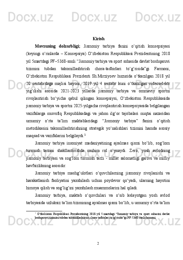 Kirish 
Mavzuning   dolzarbligi;   Jismoniy   tarbiya   fanini   o‘qitish   konsepsiyasi
(keyingi   o‘rinlarda   –   Konsepsiya)   O‘zbekiston   Respublikasi   Prezidentining   2018
yil  5mart dagi  PF– 5368-sonli  “ J ismoniy tarbiya va sport sohasida davlat boshqaruvi
tizimini   tubdan   takomillashtirish   chora-tadbirlari   to‘g‘risida” g i   Farmoni,
O‘zbekiston   Respublikasi   Prezident i   Sh.Mirziyoev   huzurida   o‘tkaz il gan   2018   yil
20   sentabrdaga   majlisi   bayoni,   2019   yil   4   sentabr   kuni   o‘tkazilgan   videoselektr
yig‘ilishi   asosida   2021-2023   yillarda   jismoniy   tarbiya   va   ommaviy   sportni
rivojlantirish   bo‘yicha   qabul   qilingan   konsepsiysi,   O‘zbekiston   Respublikasida
jismoniy tarbiya va sportni 2025-yilgacha rivojlantirish konsepsiyasida belgilangan
vazifalarga   muvofiq   Respublikadagi   va   jahon   ilg‘or   tajribalari   nuqtai   nazaridan
umumiy   o‘rta   ta’lim   maktablaridagi   “Jismoniy   tarbiya”   fanini   o‘qitish
metodikasini   takomillashtirishning   strategik   yo‘nalishlari   tizimini   hamda   asosiy
maqsad va vazifalarini belgilaydi. 1
Jismoniy   tarbiya   insoniyat   madaniyatining   ajralmas   qismi   bo‘lib,   sog‘lom
turmush   tarzini   shakllantirishda   muhim   rol   o‘ynaydi.   Zero,   yosh   avlodning
jismoniy   tarbiyasi   va   sog‘lom   turmush   tarzi   -   millat   salomatligi   garovi   va   milliy
havfsizlikning asosidir.
Jismoniy   tarbiya   mashg‘ulotlari   o‘quvchilarning   jismoniy   rivojlanishi   va
harakatlanish   faoliyatini   yaxshilash   uchun   poydevor   qo‘yadi,   ularning   hayotini
himoya qilish va sog‘lig‘ini yaxshilash muammolarini hal qiladi.
Jismoniy   tarbiya,   maktab   o‘quvchilari   va   o‘sib   kelayotgan   yosh   avlod
tarbiyasida uzluksiz ta’lim tizimining ajralmas qismi bo‘lib, u umumiy o‘rta ta’lim
1
  O‘zbekiston   Respublikasi   Prezidentining   2018-yil   5-martdagi   “Jismoniy   tarbiya   va   sport   sohasini   davlat
boshqaruvi tizimini tubdan takomillashtirish chora-tadbirlari to‘g‘risida”gi PF-5368-sonli farmoni.
2 