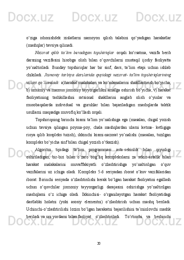 o‘ziga   ishonishdek   xislatlarni   namoyon   qilish   talabini   qo‘yadigan   harakatlar
(mashqlar) tavsiya qilinadi.
Nazorat   qilib   ta’lim   beradigan   topshiriqlar   orqali   ko‘rsatma,   vazifa   berib
darsning   vazifasini   hisobga   olish   bilan   o‘quvchilarni   mustaqil   ijodiy   faoliyatta
yo‘naltiriladi.   Bunday   topshiriqlar   har   bir   sinf,   dars,   ta’lim   etapi   uchun   ishlab
chikiladi.   Jismoniy   tarbiya   darslarida   quyidagi   nazorat-   ta'lim   topshiriqlarining
xillari qo‘llaniladi:  a)harakat malakalari va ko‘nikmalarini shakllantirish bo‘yicha;
b) umumiy va maxsus jismoniy tayyorgarlikni amalga oshirish bo‘yicha; v) harakat
faoliyatining   tashkillashni   ratsional   shakllarini   anglab   olish   o‘yinlar   va
musobaqalarda   individual   va   guruhlar   bilan   bajariladigan   mashqlarda   taktik
usullarni maqsadga muvofiq ko‘llash orqali.
Topshiriqning birinchi kismi ta’lim  yo‘nalishiga ega (masalan,  chigal  yozish
uchun   tavsiya   qilingan   poyma-poy,   chala   mashqlardan   ularni   ketma-   ketligiga
rioya   qilib   kospleks   tuzish),   ikkinchi   kismi-nazorat   yo‘nalishi   (masalan,   tuzilgan
kompleks bo‘yicha sinf bilan chigal yozish o‘tkazish).
Algoritm   tipidagi   ta’lim   programmasi   asta-sekinlik   bilan   qiyinligi
oshiriladigan,   bir-biri   bilan   o‘zaro   bog‘liq   komplekslarni   za   sekin-astalik   bilan
harakat   malakalarini   muvaffakiyatli   o‘zlashtirishga   yo‘naltirilgan   o‘quv
vazifalarini   uz   ichiga   oladi.   Kompleks   5-6   seriyadan   iborat   o‘kuv   vazifalaridan
iborat.  Birinchi  seriyada  o‘zlashtirilishi   kerak  bo‘lgan harakat   faoliyatini   egallash
uchun   o‘quvchilar   jismoniy   tayyorgarligi   darajasini   oshirishga   yo‘naltirilgan
mashqlarni   o‘z   ichiga   oladi.   Ikkinchisi-   o‘rganilayotgan   harakat   faoliyatidagi
dastlabki   holatni   (yoki   asosiy   elementni)   o‘zlashtirish   uchun   mashq   beriladi.
Uchinchi-o‘zlashtirilishi  lozim bo‘lgan harakatni  bajarilishini ta’minlovchi mashk
beriladi va uni yordami bilan faoliyat     o‘zlashtiriladi.     To‘rtinchi     va     beshinchi
20 