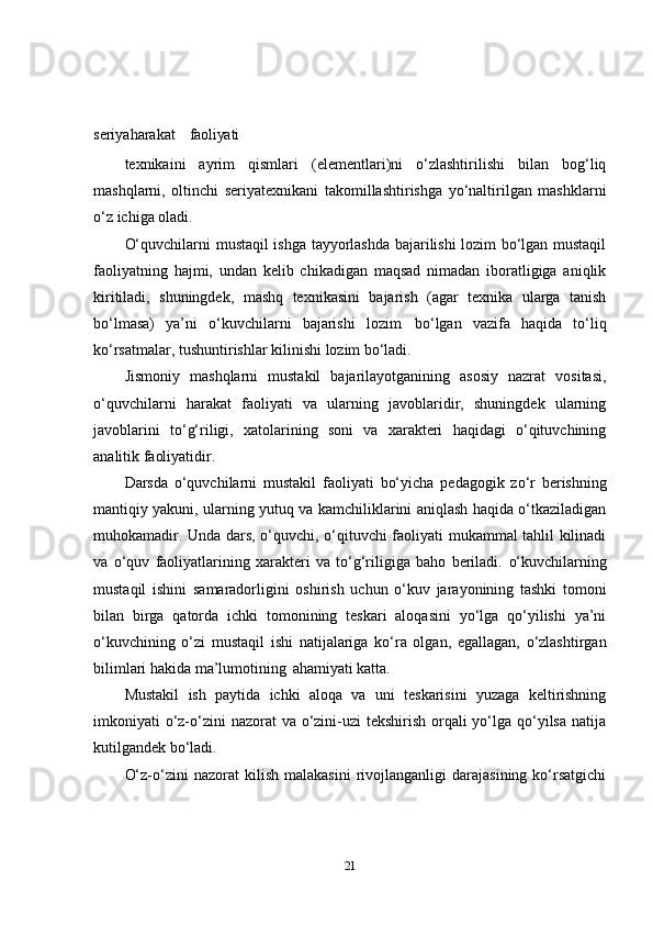 seriyaharakat     faoliyati
texnikaini   ayrim   qismlari   (elementlari)ni   o‘zlashtirilishi   bilan   bog‘liq
mashqlarni,   oltinchi   seriyatexnikani   takomillashtirishga   yo‘naltirilgan   mashklarni
o‘z ichiga oladi.
O‘quvchilarni mustaqil ishga tayyorlashda bajarilishi lozim bo‘lgan mustaqil
faoliyatning   hajmi,   undan   kelib   chikadigan   maqsad   nimadan   iboratligiga   aniqlik
kiritiladi,   shuningdek,   mashq   texnikasini   bajarish   (agar   texnika   ularga   tanish
bo‘lmasa)   ya’ni   o‘kuvchilarni   bajarishi   lozim   bo‘lgan   vazifa   haqida   to‘liq
ko‘rsatmalar, tushuntirishlar kilinishi lozim  bo‘ladi.
Jismoniy   mashqlarni   mustakil   bajarilayotganining   asosiy   nazrat   vositasi,
o‘quvchilarni   harakat   faoliyati   va   ularning   javoblaridir,   shuningdek   ularning
javoblarini   to‘g‘riligi,   xatolarining   soni   va   xarakteri   haqidagi   o‘qituvchining
analitik faoliyatidir.
Darsda   o‘quvchilarni   mustakil   faoliyati   bo‘yicha   pedagogik   zo‘r   berishning
mantiqiy yakuni, ularning yutuq va kamchiliklarini aniqlash haqida o‘tkaziladigan
muhokamadir. Unda dars, o‘quvchi, o‘qituvchi faoliyati mukammal tahlil kilinadi
va   o‘quv   faoliyatlarining   xarakteri   va   to‘g‘riligiga   baho   beriladi.   o‘kuvchilarning
mustaqil   ishini   samaradorligini   oshirish   uchun   o‘kuv   jarayonining   tashki   tomoni
bilan   birga   qatorda   ichki   tomonining   teskari   aloqasini   yo‘lga   qo‘yilishi   ya’ni
o‘kuvchining   o‘zi   mustaqil   ishi   natijalariga   ko‘ra   olgan,   egallagan,   o‘zlashtirgan
bilimlari hakida ma’lumotining   ahamiyati katta.
Mustakil   ish   paytida   ichki   aloqa   va   uni   teskarisini   yuzaga   keltirishning
imkoniyati o‘z-o‘zini nazorat  va o‘zini-uzi tekshirish orqali yo‘lga qo‘yilsa natija
kutilgandek bo‘ladi.
O‘z-o‘zini   nazorat   kilish   malakasini   rivojlanganligi   darajasining   ko‘rsatgichi
21