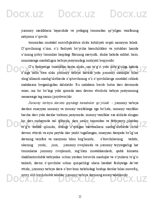 jismoniy   mashklarni   bajarishda   va   pedagog   tomonidan   qo‘yilgan   vazifaning
natijasini o‘quvchi
tomonidan   mustakil   muvofiqlashtira   olishi   kobiliyati   orqali   namoyon   kiladi.
O‘quvchining   o‘zini,   o‘z   faoliyati   bo‘yicha   kamchiliklari   va   yutuklari   hamda
o‘zining ijobiy tomonlari haqidagi fikrining mavjudli, shular  hakida suhbat, baxs,
munozaraga maxtalligini tarbiya jarayonidagi mohiyati  beqiyosdir.
O‘z   faoliyatiga   tuzatishlar   kirita   olishi,   uni   to‘g‘ri   yoki   noto‘g‘riligi   hakida
o‘ziga   baho   bera   olshi   jismoniy   tarbiya   darsida   yoki   jismoniy   mashqlar   bilan
shug‘ullanish mashg‘ulotlarida o‘qituvchining o‘z o‘quvchilariga mustakil ishlash
malakasini   berganligidan   dalolatdir.   Bu   malakani   berish   butun   dars   davomida
emas,   uni   bir   bo‘lagi   yoki   qismida   xam   davom   ettirilishi   tarbiya   jarayonining
samarasiga tag zamin (poydevor)dir.
Jismoniy   tarbiya   darsita   quyidagi   tamabalar   qo‘yiladi:   -   jismoniy   tarbiya
darslari   muayyan   umumiy   va   xususiy   vazifalarga   ega   bo‘lishi;   umumiy   vazifalar
barcha dars yoki darslar turkumi jarayonida, xususiy vazifalar esa alohida olingan
bir   dars   mobaynida   xal   qilinishi;   dars   usuliy   tomondan   va   tarbiyaviy   jihatdan
to‘g‘ri   tashkil   qilinishi;   oldingi   o‘qitilgan   materiallarni   mashg‘ulotlarda   izchil
davom ettirish va ayni paytda ular yaxlit tugallangan, muayyan darajada bo‘lg‘usi
darsning   vazifasi   va   mazmuni   bilan   bog‘lanishi;     o‘kuvchilarning     tarkibi,
ularning     yoshi,     jinsi,     jismoniy   rivojlanishi   va   jismoniy   tayyorgarligi   har
tomonlama   jismoniy   rivojlanish,   sog‘likni   mustahkamlash,   qaddi   komatni
shakllantirishdek tarbiyalaa. uchun yordam beruvchi mashqlar va o‘yinlarni to‘g‘ri
tanlash;   darsni   o‘quvchilar   uchun   qiziqarliligi   ularni   harakat   faoliyatga   da’vat
ettishi; jismoniy tarbiya darsi o‘kuv kuni tarkibidagi boshqa darslar bilan muvofiq,
uzviy olib borilishidek talablar jismoniy tarbiya darsining asosiy  talablaridir.
22 