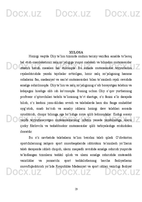 XULOSA
Hozirgi vaqtda Oliy ta’lim tizimida muhim tarixiy vazifani amalda to‘laroq
hal etish-mamlakatimiz xalq xo‘jaligiga yuqori malakali va bilimdon mutaxassislar
etkazib   berish   masalasi   hal   etilmoqda.   Bu   sohada   mutaxassislar   tayyorlashni
rejalashtirishda   yaxshi   tajribalar   orttirilgan,   hozir   xalq   xo‘jaligining   hamma
sohalarini fan, madaniyat va san’at mutaxassislari  bilan ta’minlash rejali ravishda
amalga oshirilmoqda. Oliy ta’lim va xalq xo‘jaligining o‘sib borayotgan talabini va
kelajagini   hisobga   olib   ish   ko‘rmoqda.   Buning   uchun   Oliy   o‘quv   yurtlarining
professor   o‘qituvchilari   tarkibi   ta’limining   to‘rt   shartiga;   o‘z   fanini   a’lo   darajada
bilish,   o‘z   kasbini   jonu-dilidan   sevish   va   talabalarda   ham   shu   fanga   muhabbat
uyg‘otish,   sinab   ko‘rish   va   amaliy   ishlarni   hozirgi   davr   talablari   asosida
uyushtirish,   chuqur   bilimga   ega   bo‘lishga   rioya   qilib   kelmoqdalar.   Endigi   asosiy
vazifa   tayyorlanayotgan   mutaxassislarning‘   sifatini   yanada   yaxshilashga,   ularni
ijodiy   fikrlovchi   va   tashabbuskor   mutaxassislar   qilib   tarbiyalashga   erishishdan
iboratdir. 
Bu   o‘z   navbatida   talabalarni   ta’lim   berishni   talab   qiladi   O’zbekiston
sportchilarining   xalqaro   sport   musobaqalarida   ishtirokini   ta’minlash   yo’llarini
talab darajasida ishlab chiqish, ularni maqsadli ravishda amalga oshirish yuqorida
ta’kidlangan   tizimlarni   tashkil   qilish   va   ularni   amalga   oshirishda   mutasaddi
vazirliklar   va   jamoatchi   sport   tashkilotlarinng   barcha   faoliyatlarini
muvofiqlashtirish   yo’lida   Respublika   Madaniyat   va   sport   ishlari   vazirligi   faoliyat
23