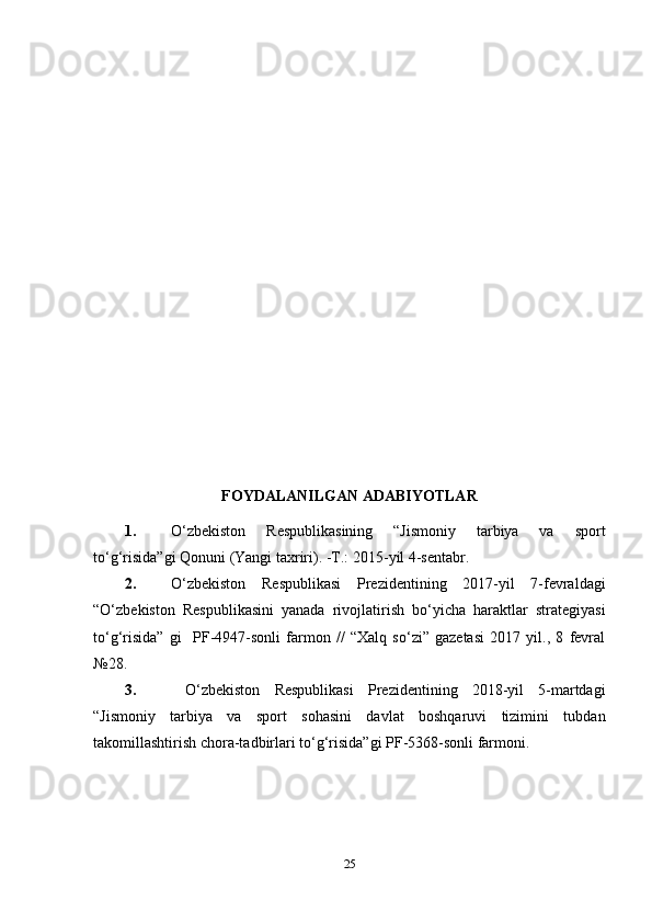 FOYDALANILGAN ADABIYOTLAR
1. O‘zbekiston   Respublikasining   “Jismoniy   tarbiya   va   sport
to‘g‘risida”gi Qonuni (Yangi taxriri). -T.: 2015 - yil 4-sentabr. 
2. O‘zbekiston   Respublikasi   Prezidentining   2017-yil   7-fevraldagi
“O‘zbekiston   Respublikasini   yanada   rivojlatirish   bo‘yicha   haraktlar   strategiyasi
to‘g‘risida”   gi     PF-4947-sonli   farmon   //   “Xalq   so‘zi”   gazetasi   2017   yil.,   8   fevral
№28.
3.   O‘zbekiston   Respublikasi   Prezidentining   2018-yil   5-martdagi
“Jismoniy   tarbiya   va   sport   sohasini   davlat   boshqaruvi   tizimini   tubdan
takomillashtirish chora-tadbirlari to‘g‘risida”gi PF-5368-sonli farmoni.
25