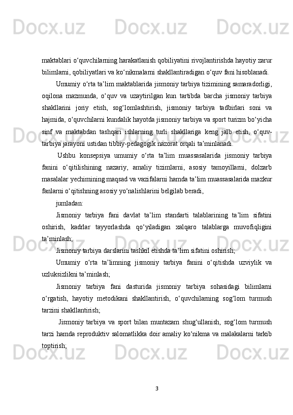 maktablari o‘quvchilarning harakatlanish qobiliyatini rivojlantirishda hayotiy zarur
bilimlarni, qobiliyatlari va ko‘nikmalarni shakllantiradigan o‘quv fani hisoblanadi.
Umumiy o‘rta ta’lim maktablarida   jismoniy tarbiya tizimining samaradorligi,
oqilona   mazmunda,   o‘quv   va   uzaytirilgan   kun   tartibda   barcha   jismoniy   tarbiya
shakllarini   joriy   etish,   sog‘lomlashtirish,   jismoniy   tarbiya   tadbirlari   soni   va
hajmida, o‘quvchilarni kundalik hayotda jismoniy tarbiya va sport turizm bo‘yicha
sinf   va   maktabdan   tashqari   ishlarning   turli   shakllariga   keng   jalb   etish,   o‘quv-
tarbiya jarayoni ustidan tibbiy-pedagogik nazorat orqali ta’minlanadi.
  Ushbu   konsepsiya   umumiy   o‘rta   ta’lim   muassasalarida   jismoniy   tarbiya
fanini   o‘qitilishining   nazariy,   amaliy   tizimlarni,   asosiy   tamoyillarni,   dolzarb
masalalar yechimining maqsad va vazifalarni hamda ta’lim muassasalarida mazkur
fanlarni o‘qitishning asosiy yo‘nalishlarini belgilab beradi, 
jumladan:
Jismoniy   tarbiya   fani   davlat   ta’lim   standarti   talablarining   ta’lim   sifatini
oshirish,   kadrlar   tayyorlashda   qo‘yiladigan   xalqaro   talablarga   muvofiqligini
ta’minlash;
Jismoniy tarbiya darslarini tashkil etishda ta’lim sifatini oshirish;
Umumiy   o‘rta   ta’limning   jismoniy   tarbiya   fanini   o‘qitishda   uzviylik   va
uzluksizlikni ta’minlash; 
Jismoniy   tarbiya   fani   dasturida   jismoniy   tarbiya   sohasidagi   bilimlarni
o‘rgatish,   hayotiy   metodikani   shakllantirish,   o‘quvchilarning   sog‘lom   turmush
tarzini shakllantirish;
  Jismoniy   tarbiya   va   sport   bilan   muntazam   shug‘ullanish,   sog‘lom   turmush
tarzi  hamda reproduktiv salomatlikka doir amaliy ko‘nikma va malakalarni tarkib
toptirish ;
3