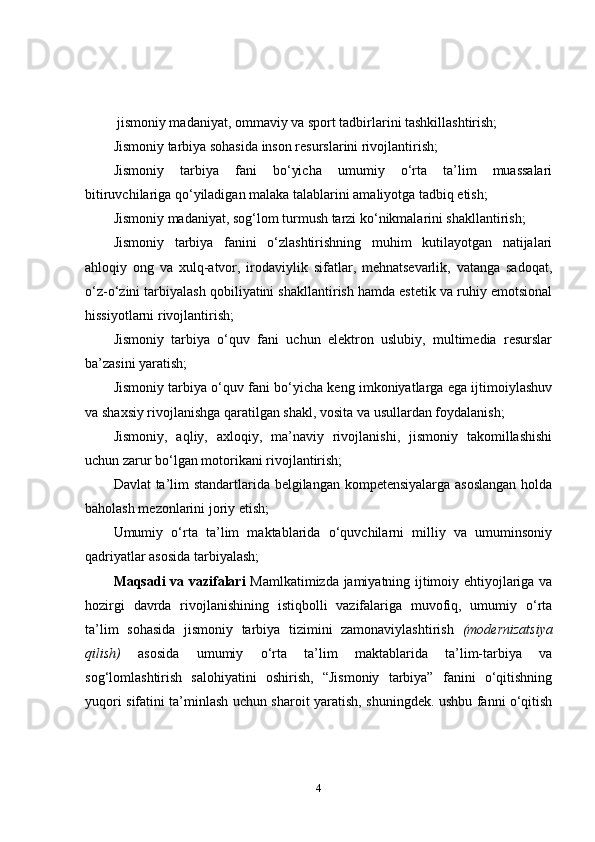 jismoniy madaniyat, ommaviy va sport tadbirlarini tashkillashtirish; 
Jismoniy tarbiya sohasida inson resurslarini rivojlantirish;
Jismoniy   tarbiya   fani   bo‘yicha   umumiy   o‘rta   ta’lim   muassalari
bitiruvchilariga qo‘yiladigan malaka talablarini amaliyotga tadbiq etish; 
Jismoniy madaniyat, sog‘lom turmush tarzi ko‘nikmalarini shakllantirish;
Jismoniy   tarbiya   fanini   o‘zlashtirishning   muhim   kutilayotgan   natijalari
ahloqiy   ong   va   xulq-atvor,   irodaviylik   sifatlar,   mehnatsevarlik,   vatanga   sadoqat,
o‘z-o‘zini tarbiyalash qobiliyatini shakllantirish hamda estetik va ruhiy emotsional
hissiyotlarni rivojlantirish;
Jismoniy   tarbiya   o‘quv   fani   uchun   elektron   uslubiy,   multimedia   resurslar
ba’zasini yaratish;
Jismoniy tarbiya o‘quv fani bo‘yicha keng imkoniyatlarga ega ijtimoiylashuv
va shaxsiy rivojlanishga qaratilgan shakl, vosita va usullardan foydalanish;
Jismoniy,   aqliy,   axloqiy,   ma’naviy   rivojlanishi,   jismoniy   takomillashishi
uchun zarur bo‘lgan motorikani rivojlantirish;
Davlat  ta’lim  standartlarida belgilangan kompetensiyalarga asoslangan  holda
baholash mezonlarini joriy etish;
Umumiy   o‘rta   ta’lim   maktablarida   o‘quvchilarni   milliy   va   umuminsoniy
qadriyatlar asosida tarbiyalash;
Maqsadi va vazifalari   Mamlkatimizda jamiyatning ijtimoiy ehtiyojlariga va
hozirgi   davrda   rivojlanishining   istiqbolli   vazifalariga   muvofiq,   umumiy   o‘rta
ta’lim   sohasida   jismoniy   tarbiya   tizimini   zamonaviylashtirish   (modernizatsiya
qilish)   asosida   umumiy   o‘rta   ta’lim   maktablarida   ta’lim-tarbiya   va
sog‘lomlashtirish   salohiyatini   oshirish,   “Jismoniy   tarbiya”   fanini   o‘qitishning
yuqori sifatini ta’minlash uchun sharoit yaratish, shuningdek. ushbu fanni o‘qitish
4