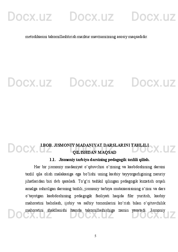 metodikasini takomillashtirish mazkur  mavzumizning  asosiy maqsadidir.
I . BOB.  JISMONIY   MADANIYAT   DARS LARINI TAHLILI
QILISHDAN MAQSAD
1. 1.      Jismoniy tarbiya darsining pedagogik taxlili  qilish .
Har   bir   jismoniy   madaniyat   o‘qituvchisi   o‘zining   va   kasbdoshining   darsini
taxlil   qila   olish   malakasiga   ega   bo‘lishi   uning   kasbiy   tayyorgarligining   zaruriy
jihatlaridan   biri   deb   qaraladi.   To‘g‘ri   tashkil   qilingan   pedagogik   kuzatish   orqali
amalga oshirilgan darsning taxlili, jismoniy tarbiya mutaxassisining o‘zini va dars
o‘tayotgan   kasbdoshining   pedagogik   faoliyati   haqida   fikr   yuritish,   kasbiy
mahoratini   baholash,   ijobiy   va   salbiy   tomonlarini   ko‘rish   bilan   o‘qituvchilik
mahoratini   shakllanishi   hamda   takomillashishiga   zamin   yaratadi.   Jismoniy
5 