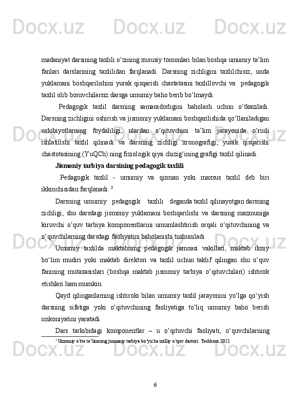 madaniyat darsining taxlili o‘zining xususiy tomonlari bilan boshqa umumiy ta’lim
fanlari   darslarining   taxlilidan   farqlanadi.   Darsning   zichligini   taxlilchisiz,   unda
yuklamani   boshqarilishini   yurak   qisqarish   chastatasini   taxlillovchi   va     pedagogik
taxlil olib boruvchilarsiz darsga umumiy baho berib bo‘lmaydi.
Pedagogik   taxlil   darsning   samaradorligini   baholash   uchun   o‘tkaziladi.
Darsning zichligini oshirish va jismoniy yuklamani boshqarilishida qo‘llaniladigan
uslubiyotlarning   foydaliligi,   ulardan   o‘qituvchini   ta’lim   jarayonida   o‘rinli
ishlatilishi   taxlil   qilinadi   va   darsning   zichligi   xronografigi,   yurak   qisqarishi
chastotasining (YuQCh) ning fiziologik qiya chizig‘ining grafigi taxlil qilinadi. 
Jismoniy tarbiya darsining pedagogik taxlili
  Pedagogik   taxlil   -   umumiy   va   qisman   yoki   maxsus   taxlil   deb   biri
ikkinchisidan farqlanadi.  2
Darsning  umumiy   pedagogik    taxlili     deganda taxlil qilinayotgan darsning
zichligi,   shu   darsdagi   jismoniy   yuklamani   boshqarilishi   va   darsning   mazmuniga
kiruvchi   o‘quv   tarbiya   komponentlarini   umumlashtirish   orqali   o‘qituvchining   va
o‘quvchilar ning darsdagi faoliyatini baholanishi tushuniladi. 
Umumiy   taxlilda   maktabning   pedagogik   jamoasi   vakillari,   maktab   ilmiy
bo‘lim   mudiri   yoki   maktab   direktori   va   taxlil   uchun   taklif   qilingan   shu   o‘quv
fanining   mutaxasislari   (boshqa   maktab   jismoniy   tarbiya   o‘qituvchilari)   ishtirok
etishlari ham mumkin. 
Qayd qilinganlarning ishtiroki  bilan umumiy taxlil  jarayonini yo‘lga qo‘yish
darsning   sifatiga   yoki   o‘qituvchining   faoliyatiga   to‘liq   umumiy   baho   berish
imkoniyatini yaratadi.
Dars   tarkibidagi   komponentlar   –   u   o‘qituvchi   faoliyati,   o‘quv chi lar ning
2
  Umumiy o’rta ta’limning jismoniy tarbiya bo’yicha milliy o’quv dasturi  Toshkent 2021 
6