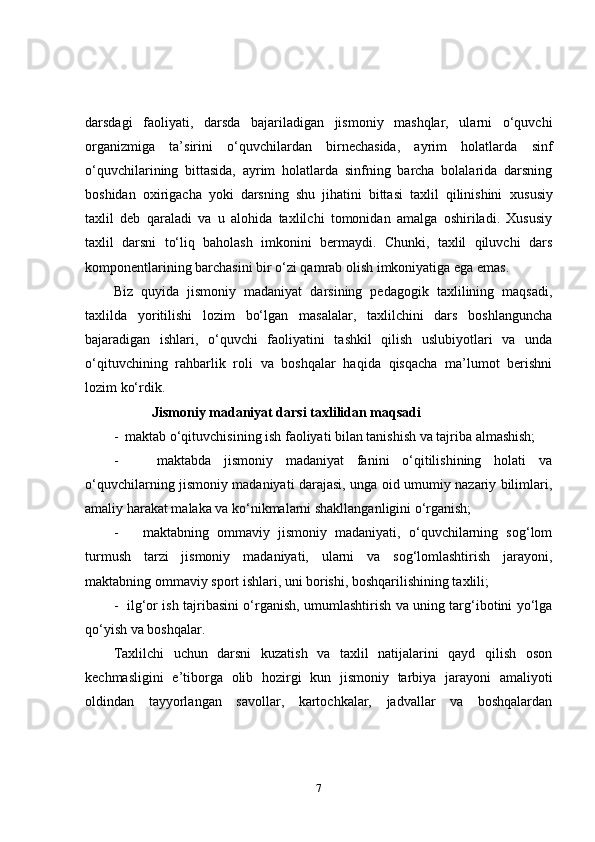 darsdagi   faoliyati,   darsda   bajariladigan   jismoniy   mashqlar,   ularni   o‘quvchi
organizmiga   ta’sirini   o‘quvchilardan   birnechasida,   ayrim   holatlarda   sinf
o‘quvchilarining   bittasida,   ayrim   holatlarda   sinfning   barcha   bolalarida   darsning
boshidan   oxirigacha   yoki   darsning   shu   jihatini   bittasi   taxlil   qilinishini   xususiy
taxlil   deb   qaraladi   va   u   alohida   taxlilchi   tomonidan   amalga   oshiriladi.   Xususiy
taxlil   darsni   to‘liq   baholash   imkonini   bermaydi.   Chunki,   taxlil   qiluvchi   dars
komponentlarining barchasini bir o‘zi qamrab olish imkoniyatiga ega emas.
Biz   quyida   jismoniy   madaniyat   darsining   pedagogik   taxlilining   maqsadi,
taxlilda   yoritilishi   lozim   bo‘lgan   masalalar,   taxlilchini   dars   boshlanguncha
bajaradigan   ishlari,   o‘quvchi   faoliyatini   tashkil   qilish   uslubiyotlari   va   unda
o‘qituvchining   rahbarlik   roli   va   boshqalar   haqida   qisqacha   ma’lumot   berishni
lozim ko‘rdik.
           Jismoniy madaniyat darsi taxlilidan maqsadi
-  maktab o‘qituvchisining ish faoliyati bilan tanishish va tajriba almashish;
-       maktabda   jismoniy   madaniyat   fanini   o‘qitilishining   holati   va
o‘quvchilarning jismoniy madaniyati darajasi, unga oid umumiy nazariy bilimlari,
amaliy harakat malaka va ko‘nikmalarni shakllanganligini o‘rganish;
-       maktabning   ommaviy   jismoniy   madaniyati,   o‘quvchilarning   sog‘lom
turmush   tarzi   jismoniy   madaniyati,   ularni   va   sog‘lomlashtirish   jarayoni,
maktabning ommaviy sport ishlari, uni borishi, boshqarilishining taxlili;
-   ilg‘or ish tajribasini o‘rganish, umumlashtirish va uning targ‘ibotini yo‘lga
qo‘yish va boshqalar.
Taxlilchi   uchun   darsni   kuzatish   va   taxlil   natijalarini   qayd   qilish   oson
kechmasligini   e’tiborga   olib   hozirgi   kun   jismoniy   tarbiya   jarayoni   am a liyoti
oldindan   tayyorlangan   savollar,   kartochkalar,   jadvallar   va   boshqalardan
7 