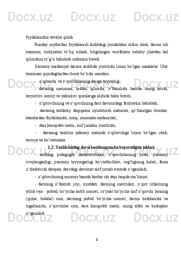 foyda la nishni tavsiya qiladi.
Bunday  us y llardan   foydalanish   taxlildagi   yuzakilikni   oldini  oladi,  darsni   tub
mazmun,   mohiyatini   to‘liq   ochadi,   belgilangan   vazifalarni   uslubiy   jihatdan   hal
qilinishini to‘g‘ri baholash imkonini beradi.
Jismoniy madaniyat darsini taxlilida yoritilishi lozim bo‘lgan masalalar. Ular
taxminan quyidagilardan iborat bo‘lishi mumkin: 
-   o‘qituvchi va o‘quvchilarning darsga tayyorligi;
-   darsning   mazmuni,   tashkil   qilinishi,   o‘tkazilishi   hamda   uning   kirish,
tayyorlov, asosiy va yakunlov qismlariga alohida baho berish;
-   o‘qituvchining va o‘quvchining dars davomidagi faoliyatini baholash;
-     darsning   tashkiliy   daqiqasini   uyushtirish   mahorati,   qo‘llanilgan   iboralar,
atamlardan foydalanishi, nutqi, muomala madaniyati; 
-   dars konspekti matni, sinf jurnalni yuritilishi;
-       darsning   taxlilini   yakuniy   matnida   o‘qituvchiga   lozim   bo‘lgan   istak,
tavsiya va ko‘rsatmalar.
1.2.  Taxlilchining darsi boshlanguncha bajaradigan ishlari
-   sinfning   pedagogik   xarakteristikasi,   o‘quvchilarning   yoshi,   jismoniy
rivojlanganligi,   jismoniy   tayyorgarligi   ko‘rsatkichlari,   sog‘ligining   holati,   fanni
o‘zlashtirish darajasi, darsdagi davomat sinf jurnali asosida o‘rganiladi; 
-  o‘qituvchining umumiy hamda kasbiy ish staji haqida ma’lumot;
-   darsning   o‘tkazish   joyi,   muddati,   darsning   mavzulari,   o‘quv   ishlarining
yillik reja - jadvali bo‘yicha tartib nomeri, ro‘yxat bo‘yicha sinf o‘quvchi larining
(qizlar,   bolalar)   soni,   darsning   jadval   bo‘yicha   nomeri,   darsni   boshlanishi   va
tugallanishi,   o‘quvchilar   soni,   dars   konspekti   matni,   uning   sifati   va   boshqalar
o‘rganiladi.  
8 