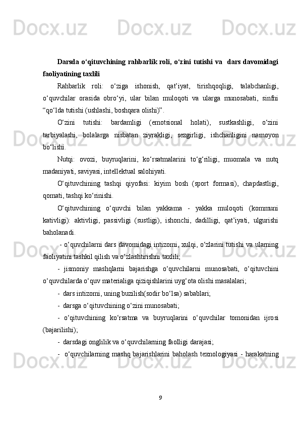 Darsda  o‘qituvchining  rahbarlik  roli, o‘zini  tutishi   va    dars  davomidagi
faoliyatining taxlili
Rahbarlik   roli:   o‘ziga   ishonish,   qat’iyat,   tirishqoqligi,   talabchanligi,
o‘quvchilar   orasida   obro‘yi,   ular   bilan   muloqoti   va   ularga   munosabati,   sinfni
“qo‘lda tutishi (ushlashi, boshqara olishi)”.
O‘zini   tutishi:   bardamligi   (emotsional   holati),   sustkashligi,   o‘zini
tarbiyalashi,   bolalarga   nisbatan   ziyrakligi,   sezgirligi,   ishchanligini   namoyon
bo‘lishi.
Nutqi:   ovozi,   buyruqlarini,   ko‘rsatmalarini   to‘g‘riligi,   muomala   va   nutq
madaniyati, saviyasi, intellektual salohiyati. 
O‘qituvchining   tashqi   qiyofasi:   kiyim   bosh   (sport   formasi),   chapdastligi,
qomati, tashqi ko‘rinishi. 
O‘qituvchining   o‘quvchi   bilan   yakkama   -   yakka   muloqoti   (kommuni
kativligi):   aktivligi,   passivligi   (sustligi),   ishonchi,   dadilligi,   qat’iyati,   ulgurishi
baholanadi.
  - o‘quvchilarni dars davomidagi intizomi, xulqi, o‘zlarini tutishi va ularning
faoliyatini tashkil qilish va o‘zlashtirishni taxlili;
-   jismoniy   mashqlarni   bajarishga   o‘quvchilarni   munosabati,   o‘qituvchini
o‘quvchilarda o‘quv materialiga qiziqishlarini uyg‘ota olishi masalalari;
-  dars intizomi , uning  buzilish (sodir bo‘lsa)  sabablari;
-  darsga o‘qituvchini ng o‘zini  munosabati;
-   o‘qituvchining   ko‘rsatma   va   buyruqlarini   o‘quvchilar   tomonidan   i jro si
(bajarilishi) ;
-   darsdagi  onglilik  va o‘quvchilarning  faolli gi  darajasi;
-   o‘quvchilarni ng   mashq bajarishlarini  baholash   texnologiyasi  - harakatning
9