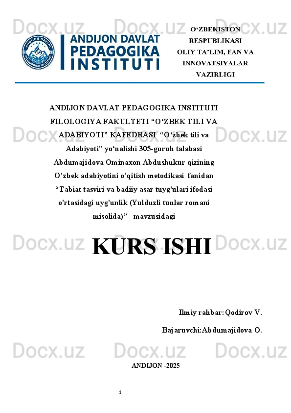 1ANDIJON DAVLAT PEDAGOGIKA INSTITUTI
FILOLOGIYA FAKULTETI “O ZBEK TILI VAʻ
ADABIYOTI” KAFEDRASI  “O zbek tili va	
ʻ
Adabiyoti” yo nalishi 305-guruh talabasi	
ʻ
Abdumajidova Ominaxon Abdushukur qizining
O’zbek adabiyotini o’qitish metodikasi  fanidan
“ Tabiat tasviri va badiiy asar tuyg'ulari ifodasi
o'rtasidagi uyg'unlik (Yulduzli tunlar romani
misolida) ”   mavzusidagi
KURS ISHI 
 
                 Ilmiy rahbar :Qodirov V. 
Bajaruvchi: Abdumajidova O .
ANDIJON -2025  