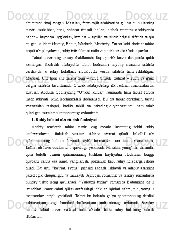 8chuqurroq   rivoj   topgan.   Masalan,   forsu-tojik   adabiyotida   gul   va   bulbullarning
tasviri   muhabbat,   orzu,   sadoqat   timsoli   bo‘lsa,   o‘zbek   mumtoz   adabiyotida
bahor   –   hayot   va   uyg‘onish,   kuz   esa   –   ayriliq   va   sinov   belgisi   sifatida   talqin
etilgan. Alisher Navoiy, Bobur, Mashrab, Muqimiy, Furqat kabi shoirlar tabiat
orqali o‘z g‘oyalarini, ruhiy iztiroblarini nafis va poetik tarzda ifoda etganlar.
Tabiat   tasvirining   tarixiy   shakllanishi   faqat   poetik   tasvir   darajasida   qolib
ketmagan.   Realistik   adabiyotda   tabiat   hodisalari   hayotiy   manzara   sifatida
berilsa-da,   u   ruhiy   holatlarni   ifodalovchi   vosita   sifatida   ham   ishlatilgan.
Masalan,   Cho‘lpon   she’rlarida   tong   –   umid   timsoli,   zulmat   –   zulm   va   g‘am
belgisi   sifatida   tasvirlanadi.   O‘zbek   adabiyotidagi   ilk   realizm   namunalarida,
xususan   Abdulla   Qodiriyning   “O‘tkan   kunlar”   romanida   ham   tabiat   fonida
inson   ruhiyati,   ichki   kechinmalari   ifodalanadi.   Bu   esa   tabiat   obrazlarini   tasvir
vositasidan   tashqari,   badiiy   tahlil   va   psixologik   yondashuvni   ham   talab
qiladigan murakkab komponentga aylantiradi.
1. Ruhiy holatni aks ettirish funksiyasi 
Adabiy   asarlarda   tabiat   tasviri   eng   avvalo   insonning   ichki   ruhiy
kechinmalarini   ifodalash   vositasi   sifatida   xizmat   qiladi.   Muallif   o‘z
qahramonining   holatini   bevosita   aytib   bermasdan,   uni   tabiat   manzaralari,
fasllar, ob-havo vositasida o‘quvchiga yetkazadi. Masalan, yomg‘irli, shamolli,
qora   bulutli   osmon   qahramonning   tushkun   kayfiyatini   ifodalasa,   tonggi
quyoshli   sahna   esa   umid,   yangilanish,   poklanish   kabi   ruhiy   holatlarga   ishora
qiladi.   Bu   usul   “ko‘rsat,   aytma”   prinsipi   asosida   ishlaydi   va   adabiy   asarning
psixologik   chuqurligini   ta’minlaydi.   Ayniqsa,   romantik   va   tarixiy   romanlarda
bunday   uslub   keng   qo‘llanadi.   “Yulduzli   tunlar”   romanida   Boburning   og‘ir
iztiroblari,   qaror   qabul   qilish   arafasidagi   ichki   to‘lqinlari   sahro,   tun,   yomg‘ir
manzaralari   orqali   yoritiladi.   Tabiat   bu   holatda   go‘yo   qahramonning   dardini
eshitayotgan,   unga   hamdard   bo‘layotgan   jonli   obrazga   aylanadi.   Bunday
holatda   tabiat   tasviri   nafaqat   holat   aksidir,   balki   ruhiy   holatning   estetik
ifodasidir. 