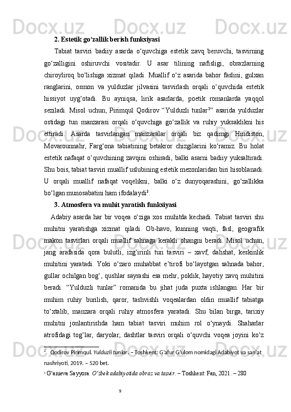 92. Estetik go‘zallik berish funksiyasi 
Tabiat   tasviri   badiiy   asarda   o‘quvchiga   estetik   zavq   beruvchi,   tasvirning
go‘zalligini   oshiruvchi   vositadir.   U   asar   tilining   nafisligi,   obrazlarning
chiroyliroq   bo‘lishiga   xizmat   qiladi.   Muallif   o‘z   asarida   bahor   faslini,   gulxan
ranglarini,   osmon   va   yulduzlar   jilvasini   tasvirlash   orqali   o‘quvchida   estetik
hissiyot   uyg‘otadi.   Bu   ayniqsa,   lirik   asarlarda,   poetik   romanlarda   yaqqol
seziladi.   Misol   uchun,   Pirimqul   Qodirov   “Yulduzli   tunlar 2
”   asarida   yulduzlar
ostidagi   tun   manzarasi   orqali   o‘quvchiga   go‘zallik   va   ruhiy   yuksaklikni   his
ettiradi.   Asarda   tasvirlangan   manzaralar   orqali   biz   qadimgi   Hindiston,
Movarounnahr,   Farg‘ona   tabiatining   betakror   chizgilarini   ko‘ramiz.   Bu   holat
estetik   nafaqat   o‘quvchining   zavqini   oshiradi,   balki   asarni   badiiy   yuksaltiradi.
Shu bois, tabiat tasviri muallif uslubining estetik mezonlaridan biri hisoblanadi.
U   orqali   muallif   nafaqat   voqelikni,   balki   o‘z   dunyoqarashini,   go‘zallikka
bo‘lgan munosabatini ham ifodalaydi 3
.
3.  Atmosfera va muhit yaratish funksiyasi 
Adabiy asarda   har   bir   voqea  o‘ziga  xos  muhitda kechadi.  Tabiat  tasviri   shu
muhitni   yaratishga   xizmat   qiladi.   Ob-havo,   kunning   vaqti,   fasl,   geografik
makon   tasvirlari   orqali   muallif   sahnaga   kerakli   ohangni   beradi.   Misol   uchun,
jang   arafasida   qora   bulutli,   izg‘irinli   tun   tasviri   –   xavf,   dahshat,   keskinlik
muhitini   yaratadi.   Yoki   o‘zaro   muhabbat   e’tirofi   bo‘layotgan   sahnada   bahor,
gullar ochilgan bog‘, qushlar sayrashi  esa mehr, poklik, hayotiy zavq muhitini
beradi.   “Yulduzli   tunlar”   romanida   bu   jihat   juda   puxta   ishlangan.   Har   bir
muhim   ruhiy   burilish,   qaror,   tashvishli   voqealardan   oldin   muallif   tabiatga
to‘xtalib,   manzara   orqali   ruhiy   atmosfera   yaratadi.   Shu   bilan   birga,   tarixiy
muhitni   jonlantirishda   ham   tabiat   tasviri   muhim   rol   o‘ynaydi.   Shaharlar
atrofidagi   tog‘lar,   daryolar,   dashtlar   tasviri   orqali   o‘quvchi   voqea   joyini   ko‘z
2
     Qodirov Pirimqul.  Yulduzli tunlar . – Toshkent: G‘afur G‘ulom nomidagi Adabiyot va san’at 
nashriyoti, 2019. – 520 bet.
3
  G‘anieva Sayyora.  O‘zbek adabiyotida obraz va tasvir . – Toshkent: Fan, 20 2 1. – 280 