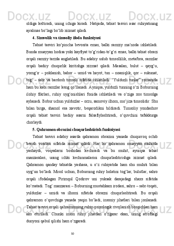 10oldiga   keltiradi,   uning   ichiga   kiradi.   Natijada,   tabiat   tasviri   asar   ruhiyatining
ajralmas bo‘lagi bo‘lib xizmat qiladi.
4. Simvolik va timsoliy ifoda funksiyasi 
Tabiat   tasviri   ko‘pincha   bevosita   emas,   balki   ramziy   ma’noda   ishlatiladi.
Bunda muayyan hodisa yoki kayfiyat to‘g‘ridan-to‘g‘ri emas, balki tabiat obrazi
orqali ramziy tarzda anglatiladi. Bu adabiy uslub timsollilik, metafora, ramzlar
orqali   badiiy   chuqurlik   kiritishga   xizmat   qiladi.   Masalan,   bulut   –   qayg‘u,
yomg‘ir   –   poklanish,   bahor   –   umid   va   hayot,   tun   –   noaniqlik,   qor   –   sukunat,
tog‘   –   sabr   va   bardosh   timsoli   sifatida   ishlatiladi.   “Yulduzli   tunlar”   romanida
ham bu kabi ramzlar keng qo‘llanadi. Ayniqsa, yulduzli tunning o‘zi Boburning
ilohiy   fikrlari,   ruhiy   uyg‘onishlari   fonida   ishlatiladi   va   o‘ziga   xos   timsolga
aylanadi. Bobur uchun yulduzlar – orzu, samoviy ilhom, mo‘jiza timsolidir. Shu
bilan   birga,   shamol   esa   xavotir,   beqarorlikni   bildiradi.   Timsoliy   yondashuv
orqali   tabiat   tasviri   badiiy   asarni   falsafiylashtiradi,   o‘quvchini   tafakkurga
chorlaydi. 
5. Qahramon obrazini chuqurlashtirish funksiyasi 
Tabiat   tasviri   adabiy   asarda   qahramon   obrazini   yanada   chuqurroq   ochib
berish   vositasi   sifatida   xizmat   qiladi.   Har   bir   qahramon   muayyan   muhitda
yashaydi,   voqealarni   boshidan   kechiradi   va   bu   muhit,   ayniqsa   tabiat
manzaralari,   uning   ichki   kechinmalarini   chuqurlashtirishga   xizmat   qiladi.
Qahramon   qanday   tabiatda   yashasa,   u   o‘z   ruhiyatida   ham   shu   muhiti   bilan
uyg‘un   bo‘ladi.   Misol   uchun,   Boburning   ruhiy   holatini   tog‘lar,   bulutlar,   sahro
orqali   ifodalagan   Pirimqul   Qodirov   uni   yuksak   darajadagi   shaxs   sifatida
ko‘rsatadi. Tog‘ manzarasi – Boburning mustahkam irodasi, sahro – sabr-toqati,
yulduzlar   –   umidi   va   ilhomi   sifatida   obrazni   chuqurlashtiradi.   Bu   orqali
qahramon   o‘quvchiga   yanada   yaqin   bo‘ladi,   insoniy   jihatlari   bilan   jonlanadi.
Tabiat tasviri orqali qahramonning ruhiy-psixologik rivojlanish bosqichlari ham
aks   ettiriladi.   Chunki   inson   ruhiy   jihatdan   o‘zgarar   ekan,   uning   atrofdagi
dunyoni qabul qilishi ham o‘zgaradi. 