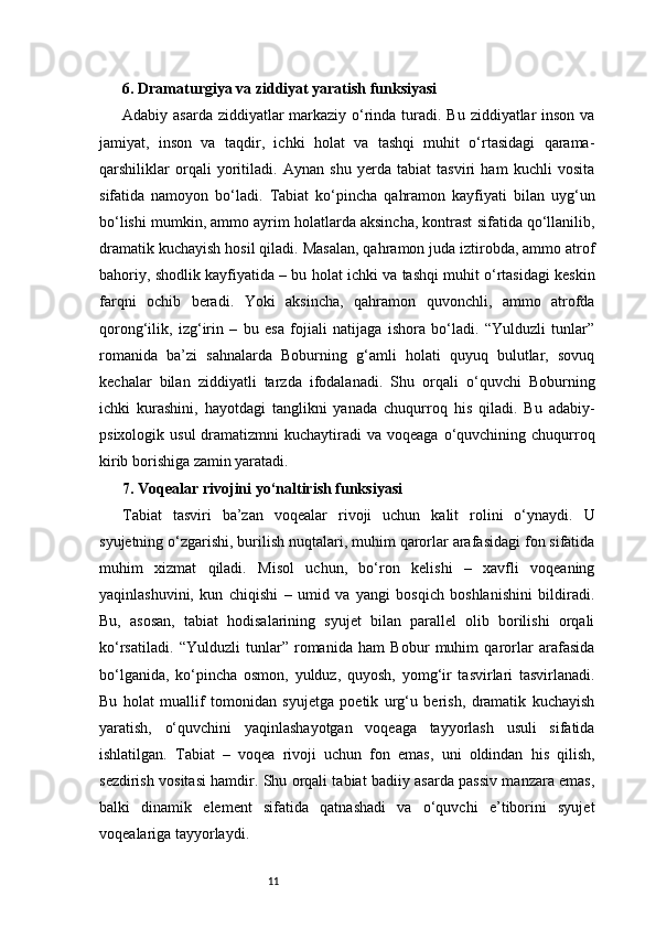 116. Dramaturgiya va ziddiyat yaratish funksiyasi 
Adabiy asarda  ziddiyatlar  markaziy o‘rinda turadi. Bu ziddiyatlar inson va
jamiyat,   inson   va   taqdir,   ichki   holat   va   tashqi   muhit   o‘rtasidagi   qarama-
qarshiliklar   orqali   yoritiladi.   Aynan   shu   yerda   tabiat   tasviri   ham   kuchli   vosita
sifatida   namoyon   bo‘ladi.   Tabiat   ko‘pincha   qahramon   kayfiyati   bilan   uyg‘un
bo‘lishi mumkin, ammo ayrim holatlarda aksincha, kontrast sifatida qo‘llanilib,
dramatik kuchayish hosil qiladi. Masalan, qahramon juda iztirobda, ammo atrof
bahoriy, shodlik kayfiyatida – bu holat ichki va tashqi muhit o‘rtasidagi keskin
farqni   ochib   beradi.   Yoki   aksincha,   qahramon   quvonchli,   ammo   atrofda
qorong‘ilik,   izg‘irin   –   bu   esa   fojiali   natijaga   ishora   bo‘ladi.   “Yulduzli   tunlar”
romanida   ba’zi   sahnalarda   Boburning   g‘amli   holati   quyuq   bulutlar,   sovuq
kechalar   bilan   ziddiyatli   tarzda   ifodalanadi.   Shu   orqali   o‘quvchi   Boburning
ichki   kurashini,   hayotdagi   tanglikni   yanada   chuqurroq   his   qiladi.   Bu   adabiy-
psixologik  usul  dramatizmni   kuchaytiradi   va  voqeaga  o‘quvchining  chuqurroq
kirib borishiga zamin yaratadi.
7. Voqealar rivojini yo‘naltirish funksiyasi
Tabiat   tasviri   ba’zan   voqealar   rivoji   uchun   kalit   rolini   o‘ynaydi.   U
syujetning o‘zgarishi, burilish nuqtalari, muhim qarorlar arafasidagi fon sifatida
muhim   xizmat   qiladi.   Misol   uchun,   bo‘ron   kelishi   –   xavfli   voqeaning
yaqinlashuvini,   kun   chiqishi   –   umid   va   yangi   bosqich   boshlanishini   bildiradi.
Bu,   asosan,   tabiat   hodisalarining   syujet   bilan   parallel   olib   borilishi   orqali
ko‘rsatiladi.   “Yulduzli   tunlar”   romanida   ham   Bobur   muhim   qarorlar   arafasida
bo‘lganida,   ko‘pincha   osmon,   yulduz,   quyosh,   yomg‘ir   tasvirlari   tasvirlanadi.
Bu   holat   muallif   tomonidan   syujetga   poetik   urg‘u   berish,   dramatik   kuchayish
yaratish,   o‘quvchini   yaqinlashayotgan   voqeaga   tayyorlash   usuli   sifatida
ishlatilgan.   Tabiat   –   voqea   rivoji   uchun   fon   emas,   uni   oldindan   his   qilish,
sezdirish vositasi hamdir. Shu orqali tabiat badiiy asarda passiv manzara emas,
balki   dinamik   element   sifatida   qatnashadi   va   o‘quvchi   e’tiborini   syujet
voqealariga tayyorlaydi. 