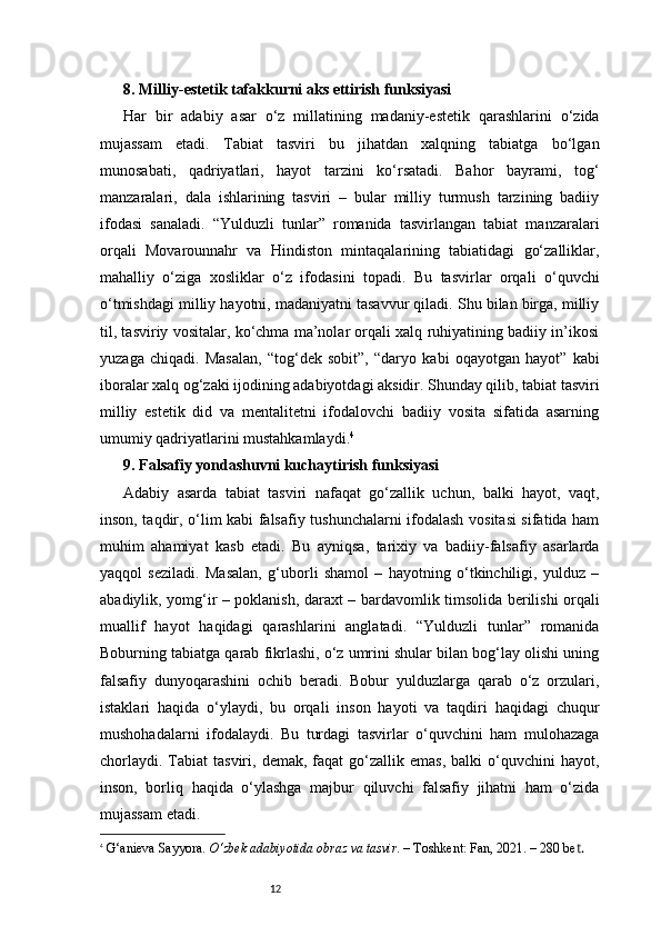 128. Milliy-estetik tafakkurni aks ettirish funksiyasi 
Har   bir   adabiy   asar   o‘z   millatining   madaniy-estetik   qarashlarini   o‘zida
mujassam   etadi.   Tabiat   tasviri   bu   jihatdan   xalqning   tabiatga   bo‘lgan
munosabati,   qadriyatlari,   hayot   tarzini   ko‘rsatadi.   Bahor   bayrami,   tog‘
manzaralari,   dala   ishlarining   tasviri   –   bular   milliy   turmush   tarzining   badiiy
ifodasi   sanaladi.   “Yulduzli   tunlar”   romanida   tasvirlangan   tabiat   manzaralari
orqali   Movarounnahr   va   Hindiston   mintaqalarining   tabiatidagi   go‘zalliklar,
mahalliy   o‘ziga   xosliklar   o‘z   ifodasini   topadi.   Bu   tasvirlar   orqali   o‘quvchi
o‘tmishdagi milliy hayotni, madaniyatni tasavvur qiladi. Shu bilan birga, milliy
til, tasviriy vositalar, ko‘chma ma’nolar orqali xalq ruhiyatining badiiy in’ikosi
yuzaga   chiqadi.   Masalan,   “tog‘dek   sobit”,   “daryo   kabi   oqayotgan   hayot”   kabi
iboralar xalq og‘zaki ijodining adabiyotdagi aksidir. Shunday qilib, tabiat tasviri
milliy   estetik   did   va   mentalitetni   ifodalovchi   badiiy   vosita   sifatida   asarning
umumiy qadriyatlarini mustahkamlaydi. 4
9. Falsafiy yondashuvni kuchaytirish funksiyasi 
Adabiy   asarda   tabiat   tasviri   nafaqat   go‘zallik   uchun,   balki   hayot,   vaqt,
inson, taqdir, o‘lim kabi falsafiy tushunchalarni ifodalash vositasi sifatida ham
muhim   ahamiyat   kasb   etadi.   Bu   ayniqsa,   tarixiy   va   badiiy-falsafiy   asarlarda
yaqqol   seziladi.   Masalan,   g‘uborli   shamol   –   hayotning   o‘tkinchiligi,   yulduz   –
abadiylik, yomg‘ir – poklanish, daraxt – bardavomlik timsolida berilishi orqali
muallif   hayot   haqidagi   qarashlarini   anglatadi.   “Yulduzli   tunlar”   romanida
Boburning tabiatga qarab fikrlashi, o‘z umrini shular bilan bog‘lay olishi uning
falsafiy   dunyoqarashini   ochib   beradi.   Bobur   yulduzlarga   qarab   o‘z   orzulari,
istaklari   haqida   o‘ylaydi,   bu   orqali   inson   hayoti   va   taqdiri   haqidagi   chuqur
mushohadalarni   ifodalaydi.   Bu   turdagi   tasvirlar   o‘quvchini   ham   mulohazaga
chorlaydi.   Tabiat  tasviri,  demak,  faqat  go‘zallik  emas,   balki   o‘quvchini  hayot,
inson,   borliq   haqida   o‘ylashga   majbur   qiluvchi   falsafiy   jihatni   ham   o‘zida
mujassam etadi.
4
  G‘anieva Sayyora.  O‘zbek adabiyotida obraz va tasvir . – Toshkent: Fan, 20 2 1. – 280 be t. 