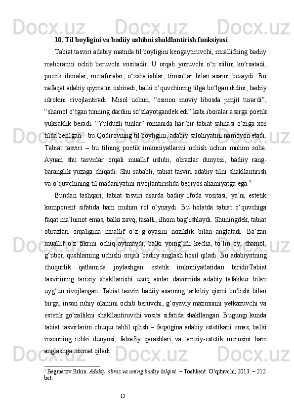 1310. Til boyligini va badiiy uslubni shakllantirish funksiyasi
Tabiat tasviri adabiy matnda til boyligini kengaytiruvchi, muallifning badiiy
mahoratini   ochib   beruvchi   vositadir.   U   orqali   yozuvchi   o‘z   stilini   ko‘rsatadi,
poetik   iboralar,   metaforalar,   o‘xshatishlar,   timsollar   bilan   asarni   bezaydi.   Bu
nafaqat adabiy qiymatni oshiradi, balki o‘quvchining tilga bo‘lgan didini, badiiy
idrokini   rivojlantiradi.   Misol   uchun,   “osmon   moviy   libosda   jimjit   turardi”,
“shamol o‘tgan tunning dardini so‘zlayotgandek edi” kabi iboralar asarga poetik
yuksaklik  beradi. “Yulduzli   tunlar”  romanida har   bir   tabiat  sahnasi   o‘ziga  xos
tilda berilgan – bu Qodirovning til boyligini, adabiy salohiyatini namoyon etadi.
Tabiat   tasviri   –   bu   tilning   poetik   imkoniyatlarini   ochish   uchun   muhim   soha.
Aynan   shu   tasvirlar   orqali   muallif   uslubi,   obrazlar   dunyosi,   badiiy   rang-
baranglik   yuzaga   chiqadi.   Shu   sababli,   tabiat   tasviri   adabiy   tilni   shakllantirish
va o‘quvchining til madaniyatini rivojlantirishda beqiyos ahamiyatga ega. 5
Bundan   tashqari,   tabiat   tasviri   asarda   badiiy   ifoda   vositasi,   ya’ni   estetik
komponent   sifatida   ham   muhim   rol   o‘ynaydi.   Bu   holatda   tabiat   o‘quvchiga
faqat ma’lumot emas, balki zavq, tasalli, ilhom bag‘ishlaydi. Shuningdek, tabiat
obrazlari   orqaligina   muallif   o‘z   g‘oyasini   noziklik   bilan   anglatadi.   Ba’zan
muallif   o‘z   fikrini   ochiq   aytmaydi,   balki   yomg‘irli   kecha,   to‘lin   oy,   shamol,
g‘ubor, qushlarning uchishi orqali badiiy anglash hosil qiladi. Bu adabiyotning
chuqurlik   qatlamida   joylashgan   estetik   imkoniyatlaridan   biridir T abiat
tasvirining   tarixiy   shakllanishi   uzoq   asrlar   davomida   adabiy   tafakkur   bilan
uyg‘un rivojlangan. Tabiat  tasviri  badiiy asarning tarkibiy qismi  bo‘lishi  bilan
birga, inson ruhiy olamini ochib beruvchi, g‘oyaviy mazmunni yetkazuvchi va
estetik  go‘zallikni   shakllantiruvchi  vosita   sifatida  shakllangan.   Bugungi   kunda
tabiat  tasvirlarini  chuqur  tahlil  qilish – faqatgina adabiy estetikani  emas,  balki
insonning   ichki   dunyosi,   falsafiy   qarashlari   va   tarixiy-estetik   merosini   ham
anglashga xizmat qiladi.
5
  Begmatov Erkin.  Adabiy obraz va uning badiiy talqini . – Toshkent: O‘qituvchi, 2013. – 212
bet. 