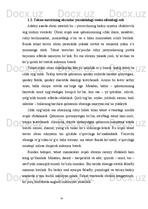 141.2. Tabiat tasvirining obrazlar yaratishdagi vosita sifatidagi roli
Adabiy asarda obraz yaratish bu – yozuvchining badiiy niyatini ifodalovchi
eng   muhim   vositadir.   Obraz   orqali   asar   qahramonining   ichki   olami,   xarakteri,
ruhiy   kechinmalari,   jamiyatdagi   o‘rni   va   u   bilan   munosabati   ochib   beriladi.
Bunda   tabiat   tasviri   obraz   yaratishda   yuksak   estetik   va   semantik   yukni   o‘z
zimmasiga   oladi.   Tabiat   tasvirlari   ko‘pincha   ruhiy   jarayonlarning   poetik
tarjimoni  sifatida namoyon bo‘ladi. Bu esa obrazni  yanada jonli, ta’sirchan va
ko‘p qirrali ko‘rsatish imkonini beradi.
Tabiat orqali obraz shakllanishi ikki yo‘nalishda ro‘y beradi: tashqi tasvir va
ichki uyg‘unlik. Tashqi tasvirda qahramon qanday muhitda harakat qilayotgani,
qanday   faslda,   qanday   sharoitda   ekanligi   tasvirlanadi.   Ammo   bu   tasvir   sathiy
emas,   balki   chuqur   estetik   ma’noga   ega.   Masalan,   bahor   –   qahramonning
hayotida   umid   uyg‘otadigan   bosqich   bo‘lsa,   kuz   esa   –   yo‘qotishlar,   iztirob,
yolg‘izlik timsoli sifatida ishlatiladi. Qorli tog‘lar, soylar, yulduzli osmon, tunli
sahrolar – bularning barchasi qahramon obraziga muayyan ma’no yuklaydi.
Ichki   uyg‘unlik   esa   obrazning   ruhiy   holati   bilan   tabiat   o‘rtasidagi   moslik
orqali  ifodalanadi. Qahramon quvonayotgan bo‘lsa, atrofdagi  tabiat ham  nurli,
yorqin  tasvirlanadi.  Aksincha,  iztirob  chekayotgan  qahramon manzarasi  ostida
bulutli osmon, shamol, yomg‘irli tunlar ko‘z oldimizga keladi. Bu orqali tabiat
tasviri   obraz   ruhiyatini   his   qilishda   o‘quvchiga   ko‘maklashadi.   Yozuvchi
obrazga to‘g‘ridan-to‘g‘ri baho bermay, uni tabiat fonida ko‘rsatib, o‘quvchiga
mustaqil xulosa chiqarish imkonini beradi.
Bundan   tashqari,   tabiat   manzaralari   orqali   obrazni   ramziy   ifodalash   ham
keng qo‘llaniladi. Masalan, daraxt – barqarorlik va sabr, quyosh – umid, tun –
xavf yoki noaniqlik timsoli bo‘lishi mumkin. Shu tarzda obrazga estetik-falsafiy
mazmun beriladi. Bu badiiy usul  ayniqsa falsafiy, psixologik va tarixiy-badiiy
asarlarda o‘zini kuchli namoyon qiladi. Tabiat vositasida obrazni kengaytirish,
ko‘proq kontekstda anglash imkoniyati yaratiladi. 