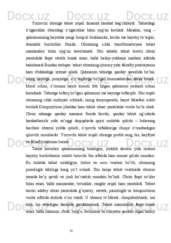 15Yozuvchi   obrazga   tabiat   orqali   dinamik   harakat   bag‘ishlaydi.   Tabiatdagi
o‘zgarishlar   obrazdagi   o‘zgarishlar   bilan   uyg‘un   kechadi.   Masalan,   tong   –
qahramonning hayotida yangi bosqich boshlanishi, kecha esa hayotiy to‘siqlar,
dramatik   burilishlar   fonidir.   Obrazning   ichki   transformatsiyasi   tabiat
manzaralari   bilan   uyg‘un   tasvirlanadi.   Shu   sababli   tabiat   tasviri   obraz
yaratishda   faqat   estetik   bezak   emas,   balki   badiiy-yuklama   markazi   sifatida
baholanadi.Bundan tashqari    tabiat obrazning ijtimoiy yoki falsafiy pozitsiyasini
ham   ifodalashga   xizmat   qiladi.   Qahramon   tabiatga   qanday   qarashda   bo‘lsa,
uning   hayotga,   jamiyatga,   o‘z   taqdiriga   bo‘lgan   munosabatidan   darak   beradi.
Misol   uchun,   o‘rmonni   hayot   timsoli   deb   bilgan   qahramon   yashash   uchun
kurashadi. Tabiatga befarq bo‘lgan qahramon esa hayotga befarqdir. Shu orqali
obrazning   ichki   mohiyati   ochiladi,   uning   dunyoqarashi,   hayot   falsafasi   ochib
beriladi.Kompozitsion   jihatdan   ham   tabiat   obraz   yaratishda   vosita   bo‘la   oladi.
Obraz   sahnaga   qanday   manzara   fonida   kirishi,   qanday   tabiat   og‘ushida
harakatlanishi   yoki   so‘nggi   daqiqalarda   qaysi   muhitda   qolishi   –   bularning
barchasi   obrazni   yodda   qolarli,   o‘quvchi   tafakkuriga   chuqur   o‘rnashadigan
qiluvchi   unsurlardir.   Yozuvchi   tabiat   orqali   obrazga   poetik   rang,   his,   kayfiyat
va falsafiy mazmun beradi.
Tabiat   tasvirlari   qahramonning   bolaligini,   yoshlik   davrini   yoki   muhim
hayotiy  burilishlarini  eslatib   turuvchi  fon  sifatida  ham  xizmat  qilishi  mumkin.
Bu   holatda   tabiat   nostalgiya,   hotira   va   orzu   vositasi   bo‘lib,   obrazning
psixologik   tahliliga   keng   yo‘l   ochadi.   Shu   tariqa   tabiat   vositasida   obrazni
yanada   ko‘p   qirrali   va   jonli   ko‘rsatish   mumkin   bo‘ladi.   Obraz   faqat   so‘zlar
bilan   emas,   balki   manzaralar,   tovushlar,   ranglar   orqali   ham   yaratiladi.   Tabiat
tasviri   adabiy   obraz   yaratishda   g‘oyaviy,   estetik,   psixologik   va   kompozitsion
vosita   sifatida   alohida   o‘rin   tutadi.   U   obrazni   to‘ldiradi,   chuqurlashtiradi,   uni
tirik,   his   etiladigan   darajada   gavdalantiradi.   Tabiat   manzaralari   faqat   bezak
emas, balki mazmun, ifoda, tuyg‘u, kechinma va ruhiyatni qamrab olgan badiiy 