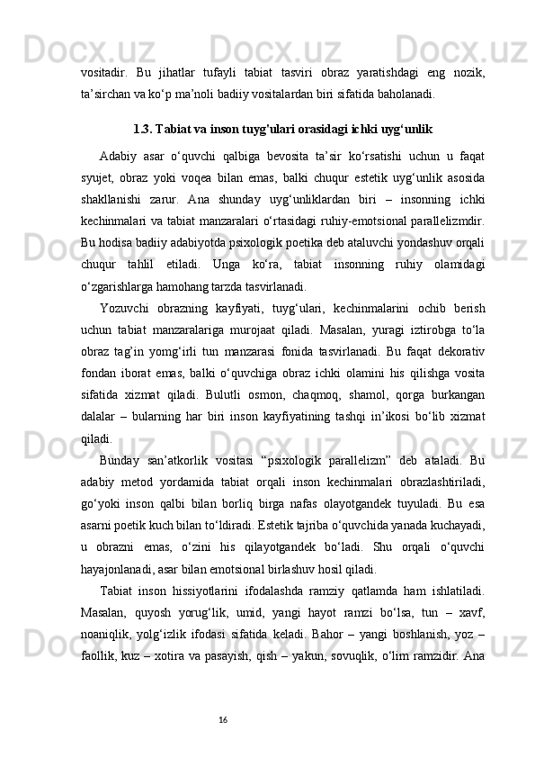 16vositadir.   Bu   jihatlar   tufayli   tabiat   tasviri   obraz   yaratishdagi   eng   nozik,
ta’sirchan va ko‘p ma’noli badiiy vositalardan biri sifatida baholanadi.
1.3. Tabiat va inson tuyg'ulari orasidagi ichki uyg‘unlik
Adabiy   asar   o‘quvchi   qalbiga   bevosita   ta’sir   ko‘rsatishi   uchun   u   faqat
syujet,   obraz   yoki   voqea   bilan   emas,   balki   chuqur   estetik   uyg‘unlik   asosida
shakllanishi   zarur.   Ana   shunday   uyg‘unliklardan   biri   –   insonning   ichki
kechinmalari va tabiat manzaralari o‘rtasidagi  ruhiy-emotsional  parallelizmdir.
Bu hodisa badiiy adabiyotda psixologik poetika deb ataluvchi yondashuv orqali
chuqur   tahlil   etiladi.   Unga   ko‘ra,   tabiat   insonning   ruhiy   olamidagi
o‘zgarishlarga hamohang tarzda tasvirlanadi.
Yozuvchi   obrazning   kayfiyati,   tuyg‘ulari,   kechinmalarini   ochib   berish
uchun   tabiat   manzaralariga   murojaat   qiladi.   Masalan,   yuragi   iztirobga   to‘la
obraz   tag’in   yomg‘irli   tun   manzarasi   fonida   tasvirlanadi.   Bu   faqat   dekorativ
fondan   iborat   emas,   balki   o‘quvchiga   obraz   ichki   olamini   his   qilishga   vosita
sifatida   xizmat   qiladi.   Bulutli   osmon,   chaqmoq,   shamol,   qorga   burkangan
dalalar   –   bularning   har   biri   inson   kayfiyatining   tashqi   in’ikosi   bo‘lib   xizmat
qiladi.
Bunday   san’atkorlik   vositasi   “psixologik   parallelizm”   deb   ataladi.   Bu
adabiy   metod   yordamida   tabiat   orqali   inson   kechinmalari   obrazlashtiriladi,
go‘yoki   inson   qalbi   bilan   borliq   birga   nafas   olayotgandek   tuyuladi.   Bu   esa
asarni poetik kuch bilan to‘ldiradi. Estetik tajriba o‘quvchida yanada kuchayadi,
u   obrazni   emas,   o‘zini   his   qilayotgandek   bo‘ladi.   Shu   orqali   o‘quvchi
hayajonlanadi, asar bilan emotsional birlashuv hosil qiladi.
Tabiat   inson   hissiyotlarini   ifodalashda   ramziy   qatlamda   ham   ishlatiladi.
Masalan,   quyosh   yorug‘lik,   umid,   yangi   hayot   ramzi   bo‘lsa,   tun   –   xavf,
noaniqlik,   yolg‘izlik   ifodasi   sifatida   keladi.   Bahor   –   yangi   boshlanish,   yoz   –
faollik,   kuz  –   xotira   va   pasayish,   qish   –   yakun,   sovuqlik,  o‘lim   ramzidir.   Ana 