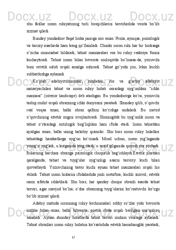 17shu   fasllar   inson   ruhiyatining   turli   bosqichlarini   tasvirlashda   vosita   bo‘lib
xizmat qiladi.
Bunday yondashuv faqat lirika janriga xos emas. Proza, ayniqsa, psixologik
va tarixiy asarlarda ham keng qo‘llaniladi. Chunki  inson ruhi har  bir hodisaga
o‘zicha   munosabat   bildiradi,   tabiat   manzaralari   esa   bu   ruhiy   reaksiya   fonini
kuchaytiradi.   Tabiat   inson   bilan   bevosita   muloqotda   bo‘lmasa-da,   yozuvchi
buni   estetik   uslub   orqali   amalga   oshiradi.   Tabiat   go‘yoki   jim,   lekin   kuchli
suhbatdoshga aylanadi.
Ko‘plab   adabiyotshunoslar,   jumladan,   rus   va   g‘arbiy   adabiyot
nazariyachilari   tabiat   va   inson   ruhiy   holati   orasidagi   uyg‘unlikni   “ichki
manzara”   (interior   landscape)   deb   atashgan.   Bu   yondashuvga   ko‘ra,   yozuvchi
tashqi muhit orqali obrazning ichki dunyosini yaratadi. Shunday qilib, o‘quvchi
real   voqea   emas,   balki   obraz   qalbini   ko‘rishga   undaladi.   Bu   metod
o‘quvchining   estetik   ongini   rivojlantiradi.   Shuningdek   bu   uyg‘unlik   inson   va
tabiat   o‘rtasidagi   ontologik   bog‘liqlikni   ham   ifoda   etadi.   Inson   tabiatdan
ajralgan   emas,   balki   uning   tarkibiy   qismidir.   Shu   bois   inson   ruhiy   holatlari
tabiatdagi   harakatlarga   uyg‘un   ko‘rinadi.   Misol   uchun,   inson   yig‘laganda
yomg‘ir yog‘adi, u kutganida tong otadi, u umid qilganida quyosh nur sochadi.
Bularning   barchasi   obrazga   psixologik   chuqurlik   bag‘ishlaydi.Estetik   jihatdan
qaralganda,   tabiat   va   tuyg‘ular   uyg‘unligi   asarni   tasviriy   kuch   bilan
quvvatlaydi.   Yozuvchining   tasvir   kuchi   aynan   tabiat   manzaralari   orqali   his
etiladi. Tabiat inson hislarini ifodalashda jonli metafora, kuchli simvol, estetik
ramz   sifatida   ishlatiladi.   Shu   bois,   har   qanday   chuqur   obrazli   asarda   tabiat
tasviri,   agar   mavjud   bo‘lsa,   o‘sha   obrazning   tuyg‘ularini   ko‘rsatuvchi   ko‘zgu
bo‘lib xizmat qiladi.
Adabiy   matnda   insonning   ruhiy   kechinmalari   oddiy   so‘zlar   yoki   bevosita
izohlar   bilan   emas,   balki   bilvosita,   poetik   ifoda   orqali   berilgani   ma’qulroq
sanaladi.   Aynan   shunday   holatlarda   tabiat   tasviri   muhim   vositaga   aylanadi.
Tabiat obrazlari inson ruhiy holatini ko‘rsatishda estetik hamohanglik yaratadi, 
