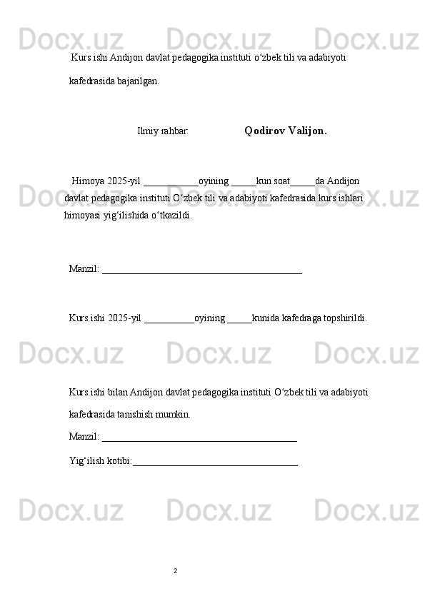 2  Kurs ishi Andijon davlat pedagogika instituti o zbek tili va adabiyotiʻ  
kafedrasida bajarilgan. 
 
Ilmiy rahbar:                       Qodirov Valijon. 
 
     Himoya 2025-yil ___________oyining _____kun soat_____da Andijon 
davlat   pedagogika instituti O zbek tili va adabiyoti kafedrasida kurs ishlari 	
ʻ
himoyasi   yig‘ilishida o tkazildi. 	
ʻ
 
Manzil: ________________________________________ 
 
Kurs ishi 2025-yil __________oyining _____kunida kafedraga topshirildi. 
 
 
Kurs ishi bilan Andijon davlat pedagogika instituti O zbek tili va adabiyoti	
ʻ  
kafedrasida tanishish mumkin.  
Manzil: _______________________________________  
Yig‘ilish kotibi:_________________________________  