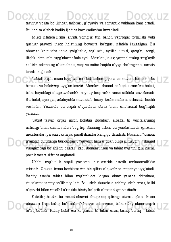 18tasviriy  vosita   bo‘lishdan   tashqari,   g‘oyaviy   va  semantik   yuklama   ham   ortadi.
Bu hodisa o‘zbek badiiy ijodida ham qadimdan kuzatiladi.
Misol   sifatida   lirika   janrida   yomg‘ir,   tun,   bahor,   yaproqlar   to‘kilishi   yoki
qushlar   parvozi   inson   holatining   bevosita   ko‘zgusi   sifatida   ishlatilgan.   Bu
obrazlar   ko‘pincha   ichki   yolg‘izlik,   sog‘inch,   ayriliq,   umid,   qayg‘u,   sevgi,
iliqlik, dard kabi tuyg‘ularni ifodalaydi. Masalan, kuzgi yaproqlarning sarg‘ayib
so‘lishi odamning o‘tkinchilik, vaqt va xotira haqida o‘yga cho‘mganini ramziy
tarzda anglatadi.
Tabiat orqali inson tuyg‘ularini ifodalashning yana bir muhim tomoni – bu
harakat va holatning uyg‘un tasviri. Masalan, shamol nafaqat atmosfera holati,
balki hayotdagi o‘zgaruvchanlik, hayotiy beqarorlik ramzi sifatida tasvirlanadi.
Bu   holat,   ayniqsa,   adabiyotda   murakkab   hissiy   kechinmalarni   ochishda   kuchli
vositadir.   Yozuvchi   bu   orqali   o‘quvchida   obraz   bilan   emotsional   bog‘liqlik
yaratadi.
Tabiat   tasviri   orqali   inson   holatini   ifodalash,   albatta,   til   vositalarining
nafisligi   bilan   chambarchas   bog‘liq.   Shuning   uchun   bu   yondashuvda   epitetlar,
metaforalar, personifikatsiya, parallelizmlar keng qo‘llaniladi. Masalan, “osmon
g‘amgin bulutlarga burkangan”, “quyosh ham u bilan birga jilmaydi”, “shamol
yuragimdagi bo‘shliqni eslatar” kabi iboralar inson va tabiat uyg‘unligini kuchli
poetik vosita sifatida anglatadi.
Ushbu   uyg‘unlik   orqali   yozuvchi   o‘z   asarida   estetik   mukammallikka
erishadi. Chunki inson kechinmasini his qilish o‘quvchida empatiya uyg‘otadi.
Badiiy   asarda   tabiat   bilan   uyg‘unlikka   kirgan   obraz   yanada   chinakam,
chinakam insoniy bo‘lib tuyuladi. Bu uslub shunchaki adabiy uslub emas, balki
o‘quvchi bilan muallif o‘rtasida hissiy ko‘prik o‘rnatadigan vositadir.
Estetik   jihatdan   bu   metod   obrazni   chuqurroq   qilishga   xizmat   qiladi.   Inson
obrazlari   faqat  tashqi  ko‘rinish,  fe’l-atvor  bilan  emas,  balki  ruhiy olami   orqali
to‘liq   bo‘ladi.   Ruhiy   holat   esa   ko‘pincha   til   bilan   emas,   tashqi   borliq   –   tabiat 