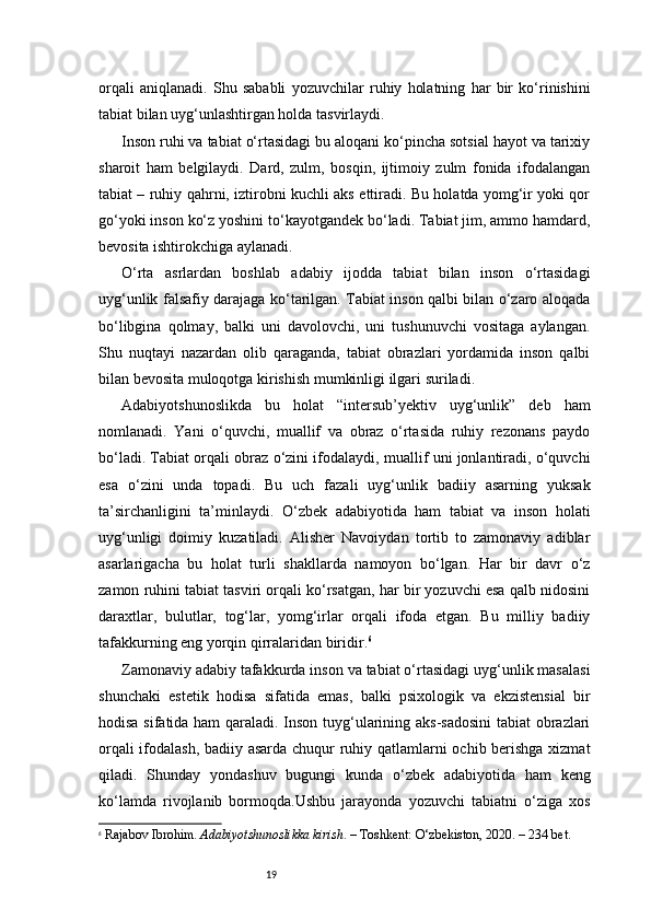 19orqali   aniqlanadi.   Shu   sababli   yozuvchilar   ruhiy   holatning   har   bir   ko‘rinishini
tabiat bilan uyg‘unlashtirgan holda tasvirlaydi.
Inson ruhi va tabiat o‘rtasidagi bu aloqani ko‘pincha sotsial hayot va tarixiy
sharoit   ham   belgilaydi.   Dard,   zulm,   bosqin,   ijtimoiy   zulm   fonida   ifodalangan
tabiat – ruhiy qahrni, iztirobni kuchli aks ettiradi. Bu holatda yomg‘ir yoki qor
go‘yoki inson ko‘z yoshini to‘kayotgandek bo‘ladi. Tabiat jim, ammo hamdard,
bevosita ishtirokchiga aylanadi.
O‘rta   asrlardan   boshlab   adabiy   ijodda   tabiat   bilan   inson   o‘rtasidagi
uyg‘unlik falsafiy darajaga ko‘tarilgan. Tabiat inson qalbi bilan o‘zaro aloqada
bo‘libgina   qolmay,   balki   uni   davolovchi,   uni   tushunuvchi   vositaga   aylangan.
Shu   nuqtayi   nazardan   olib   qaraganda,   tabiat   obrazlari   yordamida   inson   qalbi
bilan bevosita muloqotga kirishish mumkinligi ilgari suriladi.
Adabiyotshunoslikda   bu   holat   “intersub’yektiv   uyg‘unlik”   deb   ham
nomlanadi.   Yani   o‘quvchi,   muallif   va   obraz   o‘rtasida   ruhiy   rezonans   paydo
bo‘ladi. Tabiat orqali obraz o‘zini ifodalaydi, muallif uni jonlantiradi, o‘quvchi
esa   o‘zini   unda   topadi.   Bu   uch   fazali   uyg‘unlik   badiiy   asarning   yuksak
ta’sirchanligini   ta’minlaydi.   O‘zbek   adabiyotida   ham   tabiat   va   inson   holati
uyg‘unligi   doimiy   kuzatiladi.   Alisher   Navoiydan   tortib   to   zamonaviy   adiblar
asarlarigacha   bu   holat   turli   shakllarda   namoyon   bo‘lgan.   Har   bir   davr   o‘z
zamon ruhini tabiat tasviri orqali ko‘rsatgan, har bir yozuvchi esa qalb nidosini
daraxtlar,   bulutlar,   tog‘lar,   yomg‘irlar   orqali   ifoda   etgan.   Bu   milliy   badiiy
tafakkurning eng yorqin qirralaridan biridir. 6
Zamonaviy adabiy tafakkurda inson va tabiat o‘rtasidagi uyg‘unlik masalasi
shunchaki   estetik   hodisa   sifatida   emas,   balki   psixologik   va   ekzistensial   bir
hodisa sifatida ham qaraladi. Inson tuyg‘ularining aks-sadosini  tabiat obrazlari
orqali ifodalash, badiiy asarda chuqur ruhiy qatlamlarni ochib berishga xizmat
qiladi.   Shunday   yondashuv   bugungi   kunda   o‘zbek   adabiyotida   ham   keng
ko‘lamda   rivojlanib   bormoqda.Ushbu   jarayonda   yozuvchi   tabiatni   o‘ziga   xos
6
  Rajabov Ibrohim.  Adabiyotshunoslikka kirish . – Toshkent: O‘zbekiston, 2020. – 234 bet. 