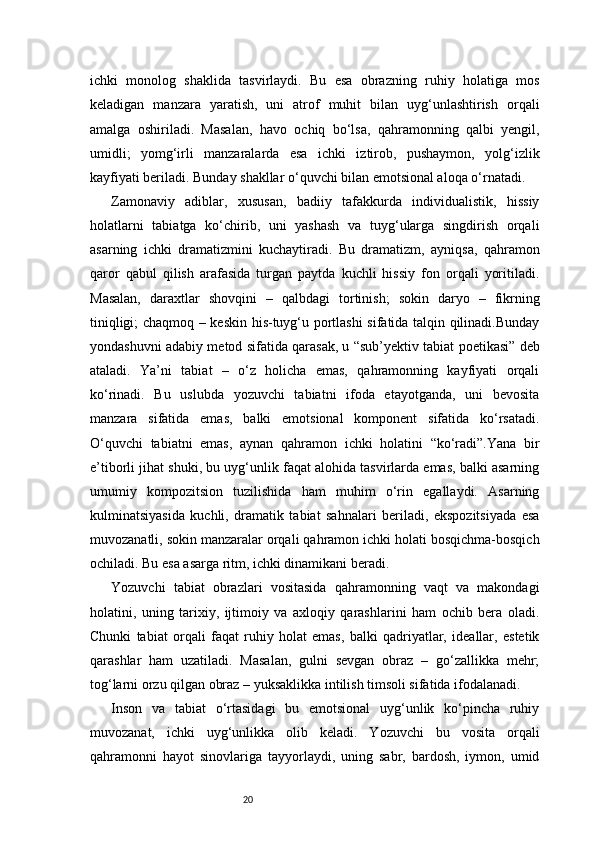 20ichki   monolog   shaklida   tasvirlaydi.   Bu   esa   obrazning   ruhiy   holatiga   mos
keladigan   manzara   yaratish,   uni   atrof   muhit   bilan   uyg‘unlashtirish   orqali
amalga   oshiriladi.   Masalan,   havo   ochiq   bo‘lsa,   qahramonning   qalbi   yengil,
umidli;   yomg‘irli   manzaralarda   esa   ichki   iztirob,   pushaymon,   yolg‘izlik
kayfiyati beriladi. Bunday shakllar o‘quvchi bilan emotsional aloqa o‘rnatadi.
Zamonaviy   adiblar,   xususan,   badiiy   tafakkurda   individualistik,   hissiy
holatlarni   tabiatga   ko‘chirib,   uni   yashash   va   tuyg‘ularga   singdirish   orqali
asarning   ichki   dramatizmini   kuchaytiradi.   Bu   dramatizm,   ayniqsa,   qahramon
qaror   qabul   qilish   arafasida   turgan   paytda   kuchli   hissiy   fon   orqali   yoritiladi.
Masalan,   daraxtlar   shovqini   –   qalbdagi   tortinish;   sokin   daryo   –   fikrning
tiniqligi; chaqmoq – keskin his-tuyg‘u portlashi  sifatida talqin qilinadi.Bunday
yondashuvni adabiy metod sifatida qarasak, u “sub’yektiv tabiat poetikasi” deb
ataladi.   Ya’ni   tabiat   –   o‘z   holicha   emas,   qahramonning   kayfiyati   orqali
ko‘rinadi.   Bu   uslubda   yozuvchi   tabiatni   ifoda   etayotganda,   uni   bevosita
manzara   sifatida   emas,   balki   emotsional   komponent   sifatida   ko‘rsatadi.
O‘quvchi   tabiatni   emas,   aynan   qahramon   ichki   holatini   “ko‘radi”.Yana   bir
e’tiborli jihat shuki, bu uyg‘unlik faqat alohida tasvirlarda emas, balki asarning
umumiy   kompozitsion   tuzilishida   ham   muhim   o‘rin   egallaydi.   Asarning
kulminatsiyasida   kuchli,   dramatik   tabiat   sahnalari   beriladi,   ekspozitsiyada   esa
muvozanatli, sokin manzaralar orqali qahramon ichki holati bosqichma-bosqich
ochiladi. Bu esa asarga ritm, ichki dinamikani beradi.
Yozuvchi   tabiat   obrazlari   vositasida   qahramonning   vaqt   va   makondagi
holatini,   uning   tarixiy,   ijtimoiy   va   axloqiy   qarashlarini   ham   ochib   bera   oladi.
Chunki   tabiat   orqali   faqat   ruhiy   holat   emas,   balki   qadriyatlar,   ideallar,   estetik
qarashlar   ham   uzatiladi.   Masalan,   gulni   sevgan   obraz   –   go‘zallikka   mehr;
tog‘larni orzu qilgan obraz – yuksaklikka intilish timsoli sifatida ifodalanadi.
Inson   va   tabiat   o‘rtasidagi   bu   emotsional   uyg‘unlik   ko‘pincha   ruhiy
muvozanat,   ichki   uyg‘unlikka   olib   keladi.   Yozuvchi   bu   vosita   orqali
qahramonni   hayot   sinovlariga   tayyorlaydi,   uning   sabr,   bardosh,   iymon,   umid 