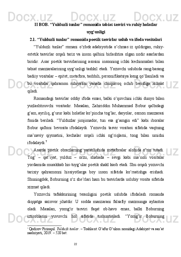 22II BOB.  “ Yulduzli tunlar ”  romanida tabiat tasviri va ruhiy holatlar
uyg‘unligi
2.1. “Yulduzli tunlar” romanida poetik tasvirlar uslub va ifoda vositalari
“Yulduzli   tunlar”   romani   o‘zbek   adabiyotida   o‘chmas   iz   qoldirgan,   ruhiy-
estetik   tasvirlar   orqali   tarix   va   inson   qalbini   birlashtira   olgan   nodir   asarlardan
biridir.   Asar   poetik   tasvirlarining   asosini   insonning   ichki   kechinmalari   bilan
tabiat manzaralarining uyg‘unligi tashkil etadi. Yozuvchi uslubida rang-barang
badiiy vositalar – epitet, metafora, tashbih, personifikatsiya keng qo‘llaniladi va
bu   vositalar   qahramon   ruhiyatini   yanada   chuqurroq   ochib   berishga   xizmat
qiladi.
Romandagi   tasvirlar   oddiy   ifoda   emas,   balki   o‘quvchini   ichki   dunyo   bilan
yuzlashtiruvchi   vositadir.   Masalan,   Zahiriddin   Muhammad   Bobur   qalbidagi
g‘am, ayriliq, g‘urur kabi holatlar ko‘pincha tog‘lar, daryolar, osmon manzarasi
fonida   beriladi.   “Yulduzlar   jimjimador,   tun   esa   g‘amgin   edi”   kabi   iboralar
Bobur   qalbini   bevosita   ifodalaydi.   Yozuvchi   tasvir   vositasi   sifatida   vaqtning
ma’naviy   qiymatini,   kechalar   orqali   ichki   og‘riqlarni,   tong   bilan   umidni
ifodalaydi. 7
Asarda   poetik   obrazlarning   yaratilishida   metaforalar   alohida   o‘rin   tutadi.
Tog‘   –   qat’iyat,   yulduz   –   orzu,   shabada   –   sevgi   kabi   ma’noli   vositalar
yordamida murakkab his-tuyg‘ular poetik shakl kasb etadi. Shu orqali yozuvchi
tarixiy   qahramonni   hissiyotlarga   boy   inson   sifatida   ko‘rsatishga   erishadi.
Shuningdek, Boburning o‘z she’rlari ham bu tasvirlarda uslubiy vosita sifatida
xizmat qiladi.
Yozuvchi   tafakkurining   teranligini   poetik   uslubda   ifodalash   romanda
diqqatga   sazovor   jihatdir.   U   sodda   manzarani   falsafiy   mazmunga   aylantira
oladi.   Masalan,   yomg‘ir   tasviri   faqat   ob-havo   emas,   balki   Boburning
iztiroblarini   yuvuvchi   hol   sifatida   tushuntiriladi.   “Yomg‘ir   Boburning
7
  Qodirov Pirimqul.  Yulduzli tunlar . – Toshkent: G‘afur G‘ulom nomidagi Adabiyot va san’at
nashriyoti, 2019. – 520 bet. 