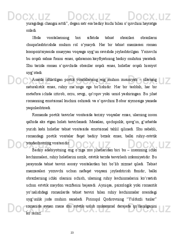 23yuragidagi changni artdi”, degan satr esa badiiy kuchi bilan o‘quvchini hayratga
soladi.
Ifoda   vositalarining   biri   sifatida   tabiat   obrazlari   obrazlarni
chuqurlashtirishda   muhim   rol   o‘ynaydi.   Har   bir   tabiat   manzarasi   roman
kompozitsiyasida muayyan voqeaga uyg‘un ravishda joylashtirilgan. Yozuvchi
bu orqali  sahna  fonini  emas, qahramon kayfiyatining badiiy muhitini  yaratadi.
Shu   tarzda   roman   o‘quvchida   obrazlar   orqali   emas,   holatlar   orqali   hissiyot
uyg‘otadi.
Asarda   ishlatilgan   poetik   vositalarning   eng   muhim   xususiyati   –   ularning
naturalistik   emas,   ruhiy   ma’noga   ega   bo‘lishidir.   Har   bir   tashbih,   har   bir
metafora   ichida   iztirob,   orzu,   sevgi,   qo‘rquv   yoki   umid   yashiringan.   Bu   jihat
romanning emotsional kuchini oshiradi va o‘quvchini Bobur siymosiga yanada
yaqinlashtiradi.
Romanda   poetik   tasvirlar   vositasida   tarixiy   voqealar   emas,   ularning   inson
qalbida   aks   etgan   holati   tasvirlanadi.   Masalan,   qochqinlik,   quvg‘in,   g‘urbatda
yurish   kabi   holatlar   tabiat   vositasida   emotsional   tahlil   qilinadi.   Shu   sababli,
romandagi   poetik   vositalar   faqat   badiiy   bezak   emas,   balki   ruhiy-estetik
yondashuvning vositasidir.
Badiiy   adabiyotning   eng   o‘ziga   xos   jihatlaridan   biri   bu   –   insonning   ichki
kechinmalari, ruhiy holatlarini nozik, estetik tarzda tasvirlash imkoniyatidir. Bu
jarayonda   tabiat   tasviri   asosiy   vositalardan   biri   bo‘lib   xizmat   qiladi.   Tabiat
manzaralari   yozuvchi   uchun   nafaqat   voqeani   joylashtirish   fonidir,   balki
obrazlarning   ichki   olamini   ochish,   ularning   ruhiy   kechinmalarini   ko‘rsatish
uchun   estetik   maydon   vazifasini   bajaradi.   Ayniqsa,   psixologik   yoki   romantik
yo‘nalishdagi   romanlarda   tabiat   tasviri   bilan   ruhiy   kechinmalar   orasidagi
uyg‘unlik   juda   muhim   sanaladi.   Pirimqul   Qodirovning   “Yulduzli   tunlar”
romanida   aynan   mana   shu   estetik   uslub   mukammal   darajada   qo‘llanilganini
ko‘ramiz. 