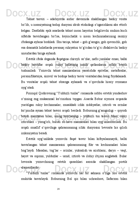 24Tabiat   tasviri   –   adabiyotda   asrlar   davomida   shakllangan   badiiy   vosita
bo‘lib, u insoniyatning tashqi dunyoni idrok etishidagi o‘zgarishlarni aks ettirib
kelgan. Dastlabki  epik asarlarda tabiat  inson hayotini  belgilovchi muhim  kuch
sifatida   tasvirlangan   bo‘lsa,   keyinchalik   u   inson   kechinmalarining   ramziy
ifodasiga aylana boshladi. Shu tariqa, tabiat – goh g‘amgin, goh quvonchli, goh
esa dramatik holatlarda personaj ruhiyatini to‘g‘ridan-to‘g‘ri ifodalovchi badiiy
unsurlardan biriga aylandi.
Estetik ifoda deganda faqatgina chiroyli  so‘zlar, nafis jumlalar emas, balki
badiiy   tasvirlar   orqali   ruhiy   holatning   nozik   qatlamlarini   ochib   berish
tushuniladi.   Yozuvchi   tabiat   manzaralarini   yaratishda   epitetlar,   metaforalar,
personifikatsiya, simvol va boshqa badiiy tasvir vositalaridan keng foydalanadi.
Bu   vositalar   orqali   tabiat   obrazga   aylanadi   va   o‘quvchida   hissiy   rezonans
uyg‘otadi.
Pirimqul Qodirovning “Yulduzli tunlar” romanida ushbu estetik yondashuv
o‘zining   eng   mukammal   ko‘rinishini   topgan.   Asarda   Bobur   siymosi   orqasida
yuritilgan   ruhiy   kechinmalar,   murakkab   ichki   ziddiyatlar,   iztirob   va   orzular
ko‘pincha aynan tabiat tasviri orqali beriladi. Boburning g‘amginligi – quyosh
botish   manzarasi   bilan;   uning   xotirjamligi   –   yulduzli   tun   tasviri   bilan;   ruhiy
iztiroblari – yomg‘irli, bulutli ob-havo manzaralari bilan uyg‘unlashtiriladi. Bu
orqali   muallif   o‘quvchiga   qahramonning   ichki   dunyosini   bevosita   his   qilish
imkoniyatini beradi.
Estetik   uyg‘unlikda   yozuvchi   faqat   tasvir   bilan   kifoyalanmaydi,   balki
tasvirlangan   tabiat   manzarasini   qahramonning   fikr   va   kechinmalari   bilan
bog‘laydi.   Masalan,   tog‘lar   –   orzular,   yuksalish   va   azoblarni;   daryo   –   vaqt,
hayot   va   oqimni;   yulduzlar   –   umid,   iztirob   va   ilohiy   iltijoni   anglatadi.   Bular
bevosita   yozuvchining   estetik   qarashlari   asosida   shakllangan   poetik
elementlardir.
“Yulduzli   tunlar”   romanida   yozuvchi   har   bir   sahnani   o‘ziga   xos   estetik
muhitda   tasvirlaydi.   Boburning   Bol   qiz   bilan   uchrashuvi,   Safarxon   bilan 