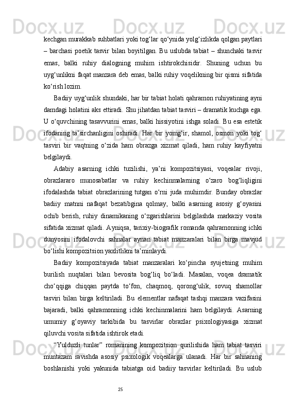25kechgan murakkab suhbatlari yoki tog‘lar qo‘ynida yolg‘izlikda qolgan paytlari
–   barchasi   poetik   tasvir   bilan   boyitilgan.   Bu   uslubda   tabiat   –   shunchaki   tasvir
emas,   balki   ruhiy   dialogning   muhim   ishtirokchisidir.   Shuning   uchun   bu
uyg‘unlikni faqat manzara deb emas, balki ruhiy voqelikning bir qismi sifatida
ko‘rish lozim.
Badiiy uyg‘unlik shundaki, har bir tabiat holati qahramon ruhiyatining ayni
damdagi holatini aks ettiradi. Shu jihatdan tabiat tasviri – dramatik kuchga ega.
U o‘quvchining tasavvurini  emas, balki hissiyotini  ishga soladi. Bu esa estetik
ifodaning   ta’sirchanligini   oshiradi.   Har   bir   yomg‘ir,   shamol,   osmon   yoki   tog‘
tasviri   bir   vaqtning   o‘zida   ham   obrazga   xizmat   qiladi,   ham   ruhiy   kayfiyatni
belgilaydi.
Adabiy   asarning   ichki   tuzilishi,   ya’ni   kompozitsiyasi,   voqealar   rivoji,
obrazlararo   munosabatlar   va   ruhiy   kechinmalarning   o‘zaro   bog‘liqligini
ifodalashda   tabiat   obrazlarining   tutgan   o‘rni   juda   muhimdir.   Bunday   obrazlar
badiiy   matnni   nafaqat   bezatibgina   qolmay,   balki   asarning   asosiy   g‘oyasini
ochib   berish,   ruhiy   dinamikaning   o‘zgarishlarini   belgilashda   markaziy   vosita
sifatida xizmat  qiladi. Ayniqsa,   tarixiy-biografik romanda  qahramonning  ichki
dunyosini   ifodalovchi   sahnalar   aynan   tabiat   manzaralari   bilan   birga   mavjud
bo‘lishi kompozitsion yaxlitlikni ta’minlaydi.
Badiiy   kompozitsiyada   tabiat   manzaralari   ko‘pincha   syujetning   muhim
burilish   nuqtalari   bilan   bevosita   bog‘liq   bo‘ladi.   Masalan,   voqea   dramatik
cho‘qqiga   chiqqan   paytda   to‘fon,   chaqmoq,   qorong‘ulik,   sovuq   shamollar
tasviri   bilan   birga   keltiriladi.   Bu   elementlar   nafaqat   tashqi   manzara   vazifasini
bajaradi,   balki   qahramonning   ichki   kechinmalarini   ham   belgilaydi.   Asarning
umumiy   g‘oyaviy   tarkibida   bu   tasvirlar   obrazlar   psixologiyasiga   xizmat
qiluvchi vosita sifatida ishtirok etadi.
“Yulduzli   tunlar”   romanining   kompozitsion   qurilishida   ham   tabiat   tasviri
muntazam   ravishda   asosiy   psixologik   voqealarga   ulanadi.   Har   bir   sahnaning
boshlanishi   yoki   yakunida   tabiatga   oid   badiiy   tasvirlar   keltiriladi.   Bu   uslub 