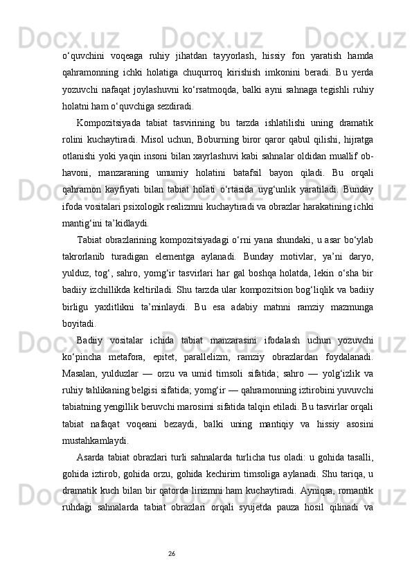 26o‘quvchini   voqeaga   ruhiy   jihatdan   tayyorlash,   hissiy   fon   yaratish   hamda
qahramonning   ichki   holatiga   chuqurroq   kirishish   imkonini   beradi.   Bu   yerda
yozuvchi   nafaqat   joylashuvni   ko‘rsatmoqda,   balki   ayni   sahnaga   tegishli   ruhiy
holatni ham o‘quvchiga sezdiradi.
Kompozitsiyada   tabiat   tasvirining   bu   tarzda   ishlatilishi   uning   dramatik
rolini   kuchaytiradi.   Misol   uchun,   Boburning   biror   qaror   qabul   qilishi,   hijratga
otlanishi yoki yaqin insoni bilan xayrlashuvi kabi sahnalar oldidan muallif ob-
havoni,   manzaraning   umumiy   holatini   batafsil   bayon   qiladi.   Bu   orqali
qahramon   kayfiyati   bilan   tabiat   holati   o‘rtasida   uyg‘unlik   yaratiladi.   Bunday
ifoda vositalari psixologik realizmni kuchaytiradi va obrazlar harakatining ichki
mantig‘ini ta’kidlaydi.
Tabiat  obrazlarining kompozitsiyadagi  o‘rni  yana shundaki, u asar  bo‘ylab
takrorlanib   turadigan   elementga   aylanadi.   Bunday   motivlar,   ya’ni   daryo,
yulduz,   tog‘,   sahro,   yomg‘ir   tasvirlari   har   gal   boshqa   holatda,   lekin   o‘sha   bir
badiiy izchillikda keltiriladi. Shu tarzda ular kompozitsion bog‘liqlik va badiiy
birligu   yaxlitlikni   ta’minlaydi.   Bu   esa   adabiy   matnni   ramziy   mazmunga
boyitadi.
Badiiy   vositalar   ichida   tabiat   manzarasini   ifodalash   uchun   yozuvchi
ko‘pincha   metafora,   epitet,   parallelizm,   ramziy   obrazlardan   foydalanadi.
Masalan,   yulduzlar   —   orzu   va   umid   timsoli   sifatida;   sahro   —   yolg‘izlik   va
ruhiy tahlikaning belgisi sifatida; yomg‘ir — qahramonning iztirobini yuvuvchi
tabiatning yengillik beruvchi marosimi sifatida talqin etiladi. Bu tasvirlar orqali
tabiat   nafaqat   voqeani   bezaydi,   balki   uning   mantiqiy   va   hissiy   asosini
mustahkamlaydi.
Asarda   tabiat   obrazlari   turli   sahnalarda   turlicha   tus   oladi:   u   gohida   tasalli,
gohida  iztirob,  gohida  orzu,  gohida  kechirim   timsoliga  aylanadi.   Shu  tariqa,  u
dramatik  kuch  bilan  bir  qatorda lirizmni  ham   kuchaytiradi. Ayniqsa,  romantik
ruhdagi   sahnalarda   tabiat   obrazlari   orqali   syujetda   pauza   hosil   qilinadi   va 