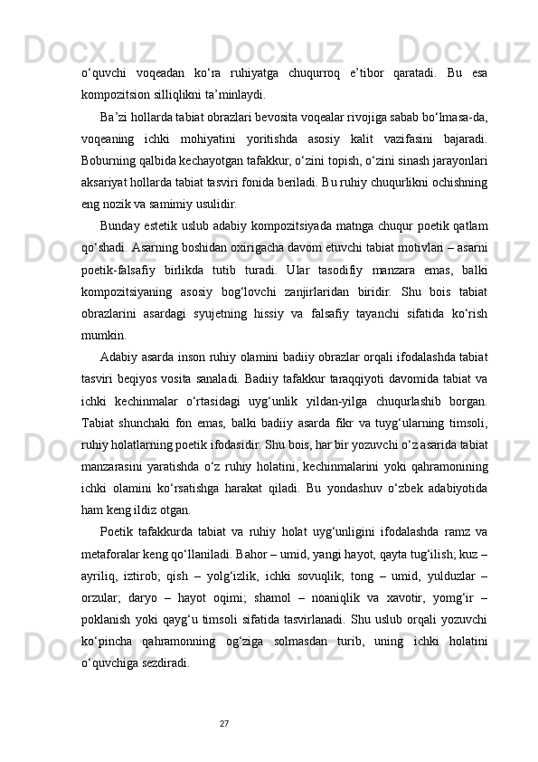 27o‘quvchi   voqeadan   ko‘ra   ruhiyatga   chuqurroq   e’tibor   qaratadi.   Bu   esa
kompozitsion silliqlikni ta’minlaydi.
Ba’zi hollarda tabiat obrazlari bevosita voqealar rivojiga sabab bo‘lmasa-da,
voqeaning   ichki   mohiyatini   yoritishda   asosiy   kalit   vazifasini   bajaradi.
Boburning qalbida kechayotgan tafakkur, o‘zini topish, o‘zini sinash jarayonlari
aksariyat hollarda tabiat tasviri fonida beriladi. Bu ruhiy chuqurlikni ochishning
eng nozik va samimiy usulidir.
Bunday estetik  uslub adabiy  kompozitsiyada matnga chuqur  poetik qatlam
qo‘shadi. Asarning boshidan oxirigacha davom etuvchi tabiat motivlari – asarni
poetik-falsafiy   birlikda   tutib   turadi.   Ular   tasodifiy   manzara   emas,   balki
kompozitsiyaning   asosiy   bog‘lovchi   zanjirlaridan   biridir.   Shu   bois   tabiat
obrazlarini   asardagi   syujetning   hissiy   va   falsafiy   tayanchi   sifatida   ko‘rish
mumkin.
Adabiy asarda inson ruhiy olamini badiiy obrazlar orqali ifodalashda tabiat
tasviri  beqiyos vosita  sanaladi.  Badiiy tafakkur  taraqqiyoti  davomida tabiat  va
ichki   kechinmalar   o‘rtasidagi   uyg‘unlik   yildan-yilga   chuqurlashib   borgan.
Tabiat   shunchaki   fon   emas,   balki   badiiy   asarda   fikr   va   tuyg‘ularning   timsoli,
ruhiy holatlarning poetik ifodasidir. Shu bois, har bir yozuvchi o‘z asarida tabiat
manzarasini   yaratishda   o‘z   ruhiy   holatini,   kechinmalarini   yoki   qahramonining
ichki   olamini   ko‘rsatishga   harakat   qiladi.   Bu   yondashuv   o‘zbek   adabiyotida
ham keng ildiz otgan.
Poetik   tafakkurda   tabiat   va   ruhiy   holat   uyg‘unligini   ifodalashda   ramz   va
metaforalar keng qo‘llaniladi. Bahor – umid, yangi hayot, qayta tug‘ilish; kuz –
ayriliq,   iztirob;   qish   –   yolg‘izlik,   ichki   sovuqlik;   tong   –   umid,   yulduzlar   –
orzular;   daryo   –   hayot   oqimi;   shamol   –   noaniqlik   va   xavotir,   yomg‘ir   –
poklanish   yoki   qayg‘u   timsoli   sifatida   tasvirlanadi.   Shu   uslub   orqali   yozuvchi
ko‘pincha   qahramonning   og‘ziga   solmasdan   turib,   uning   ichki   holatini
o‘quvchiga sezdiradi. 