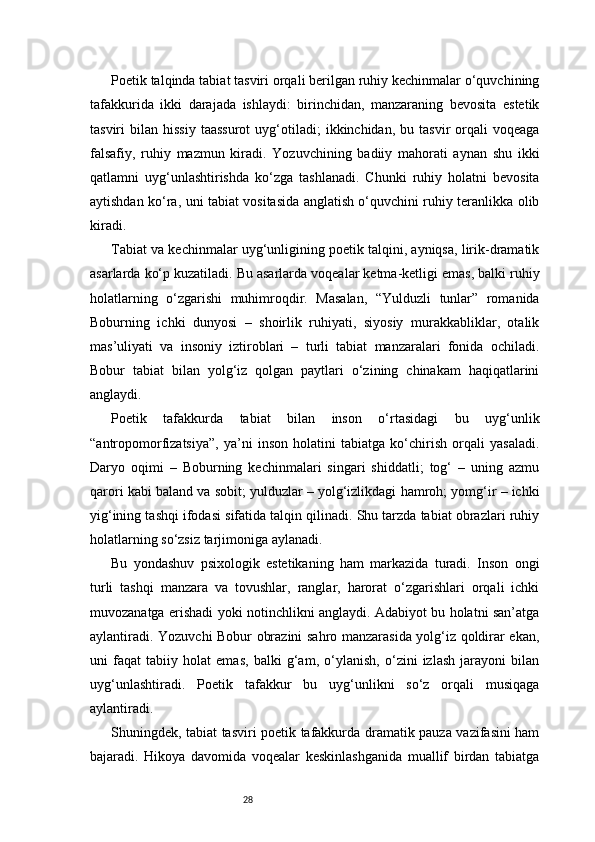 28Poetik talqinda tabiat tasviri orqali berilgan ruhiy kechinmalar o‘quvchining
tafakkurida   ikki   darajada   ishlaydi:   birinchidan,   manzaraning   bevosita   estetik
tasviri   bilan  hissiy   taassurot  uyg‘otiladi;   ikkinchidan,  bu  tasvir   orqali  voqeaga
falsafiy,   ruhiy   mazmun   kiradi.   Yozuvchining   badiiy   mahorati   aynan   shu   ikki
qatlamni   uyg‘unlashtirishda   ko‘zga   tashlanadi.   Chunki   ruhiy   holatni   bevosita
aytishdan ko‘ra, uni tabiat vositasida anglatish o‘quvchini ruhiy teranlikka olib
kiradi.
Tabiat va kechinmalar uyg‘unligining poetik talqini, ayniqsa, lirik-dramatik
asarlarda ko‘p kuzatiladi. Bu asarlarda voqealar ketma-ketligi emas, balki ruhiy
holatlarning   o‘zgarishi   muhimroqdir.   Masalan,   “Yulduzli   tunlar”   romanida
Boburning   ichki   dunyosi   –   shoirlik   ruhiyati,   siyosiy   murakkabliklar,   otalik
mas’uliyati   va   insoniy   iztiroblari   –   turli   tabiat   manzaralari   fonida   ochiladi.
Bobur   tabiat   bilan   yolg‘iz   qolgan   paytlari   o‘zining   chinakam   haqiqatlarini
anglaydi.
Poetik   tafakkurda   tabiat   bilan   inson   o‘rtasidagi   bu   uyg‘unlik
“antropomorfizatsiya”,   ya’ni   inson   holatini   tabiatga   ko‘chirish   orqali   yasaladi.
Daryo   oqimi   –   Boburning   kechinmalari   singari   shiddatli;   tog‘   –   uning   azmu
qarori kabi baland va sobit; yulduzlar – yolg‘izlikdagi hamroh; yomg‘ir – ichki
yig‘ining tashqi ifodasi sifatida talqin qilinadi. Shu tarzda tabiat obrazlari ruhiy
holatlarning so‘zsiz tarjimoniga aylanadi.
Bu   yondashuv   psixologik   estetikaning   ham   markazida   turadi.   Inson   ongi
turli   tashqi   manzara   va   tovushlar,   ranglar,   harorat   o‘zgarishlari   orqali   ichki
muvozanatga erishadi yoki notinchlikni anglaydi. Adabiyot bu holatni san’atga
aylantiradi. Yozuvchi Bobur obrazini sahro manzarasida yolg‘iz qoldirar ekan,
uni   faqat   tabiiy   holat   emas,   balki   g‘am,   o‘ylanish,   o‘zini   izlash   jarayoni   bilan
uyg‘unlashtiradi.   Poetik   tafakkur   bu   uyg‘unlikni   so‘z   orqali   musiqaga
aylantiradi.
Shuningdek, tabiat tasviri poetik tafakkurda dramatik pauza vazifasini ham
bajaradi.   Hikoya   davomida   voqealar   keskinlashganida   muallif   birdan   tabiatga 