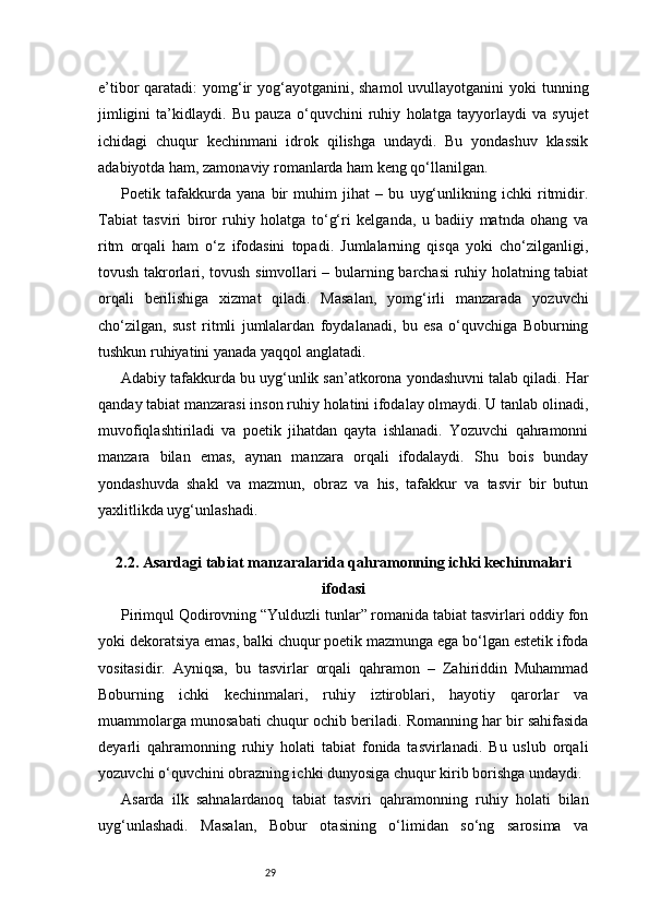 29e’tibor  qaratadi:  yomg‘ir  yog‘ayotganini, shamol  uvullayotganini  yoki  tunning
jimligini   ta’kidlaydi.   Bu   pauza   o‘quvchini   ruhiy   holatga   tayyorlaydi   va   syujet
ichidagi   chuqur   kechinmani   idrok   qilishga   undaydi.   Bu   yondashuv   klassik
adabiyotda ham, zamonaviy romanlarda ham keng qo‘llanilgan.
Poetik   tafakkurda   yana   bir   muhim   jihat   –   bu   uyg‘unlikning   ichki   ritmidir.
Tabiat   tasviri   biror   ruhiy   holatga   to‘g‘ri   kelganda,   u   badiiy   matnda   ohang   va
ritm   orqali   ham   o‘z   ifodasini   topadi.   Jumlalarning   qisqa   yoki   cho‘zilganligi,
tovush takrorlari, tovush simvollari – bularning barchasi ruhiy holatning tabiat
orqali   berilishiga   xizmat   qiladi.   Masalan,   yomg‘irli   manzarada   yozuvchi
cho‘zilgan,   sust   ritmli   jumlalardan   foydalanadi,   bu   esa   o‘quvchiga   Boburning
tushkun ruhiyatini yanada yaqqol anglatadi.
Adabiy tafakkurda bu uyg‘unlik san’atkorona yondashuvni talab qiladi. Har
qanday tabiat manzarasi inson ruhiy holatini ifodalay olmaydi. U tanlab olinadi,
muvofiqlashtiriladi   va   poetik   jihatdan   qayta   ishlanadi.   Yozuvchi   qahramonni
manzara   bilan   emas,   aynan   manzara   orqali   ifodalaydi.   Shu   bois   bunday
yondashuvda   shakl   va   mazmun,   obraz   va   his,   tafakkur   va   tasvir   bir   butun
yaxlitlikda uyg‘unlashadi.
2.2. Asardagi tabiat manzaralarida qahramonning ichki kechinmalari
ifodasi
Pirimqul Qodirovning “Yulduzli tunlar” romanida tabiat tasvirlari oddiy fon
yoki dekoratsiya emas, balki chuqur poetik mazmunga ega bo‘lgan estetik ifoda
vositasidir.   Ayniqsa,   bu   tasvirlar   orqali   qahramon   –   Zahiriddin   Muhammad
Boburning   ichki   kechinmalari,   ruhiy   iztiroblari,   hayotiy   qarorlar   va
muammolarga munosabati chuqur ochib beriladi. Romanning har bir sahifasida
deyarli   qahramonning   ruhiy   holati   tabiat   fonida   tasvirlanadi.   Bu   uslub   orqali
yozuvchi o‘quvchini obrazning ichki dunyosiga chuqur kirib borishga undaydi.
Asarda   ilk   sahnalardanoq   tabiat   tasviri   qahramonning   ruhiy   holati   bilan
uyg‘unlashadi.   Masalan,   Bobur   otasining   o‘limidan   so‘ng   sarosima   va 