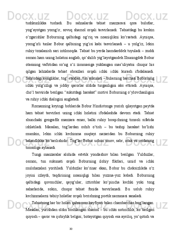 30tushkunlikka   tushadi.   Bu   sahnalarda   tabiat   manzarasi   qora   bulutlar,
yog‘ayotgan   yomg‘ir,   sovuq   shamol   orqali   tasvirlanadi.   Tabiatdagi   bu   keskin
o‘zgarishlar   Boburning   qalbidagi   og‘riq   va   noaniqlikni   ko‘rsatadi.   Ayniqsa,
yomg‘irli   tunlar   Bobur   qalbining   yig‘isi   kabi   tasvirlanadi   –   u   yolg‘iz,   lekin
ruhiy tozalanish sari intilmoqda. Tabiat bu yerda hamdarddek tuyuladi – xuddi
osmon ham uning holatini anglab, qo‘shilib yig‘layotgandek.Shuningdek Bobur
otasining   vafotidan   so‘ng   o‘z   zimmasiga   yuklangan   mas’uliyatni   chuqur   his
qilgan   lahzalarda   tabiat   obrazlari   orqali   ichki   ichki   kurash   ifodalanadi.
Sahrodagi kengliklar, tog‘ etaklari, tun sukunati – bularning barchasi Boburning
ichki   yolg‘izligi   va   jiddiy   qarorlar   oldida   turganligini   aks   ettiradi.   Ayniqsa,
cho‘l tasvirida berilgan “sukutdagi harakat” motivi Boburning o‘ylovchanligini
va ruhiy ichki dialogini anglatadi.
Romanning keyingi boblarida Bobur  Hindistonga yurish qilayotgan paytda
ham   tabiat   tasvirlari   uning   ichki   holatini   ifodalashda   davom   etadi.   Tabiat
shunchaki   geografik   manzara   emas,   balki   ruhiy   bosqichning   timsoli   sifatida
ishlatiladi.   Masalan,   tog‘lardan   oshib   o‘tish   –   bu   tashqi   harakat   bo‘lishi
mumkin,   lekin   ichki   kechinma   nuqtayi   nazaridan   bu   Boburning   ruhiy
balandlikka ko‘tarilishidir. Tog‘lar Bobur uchun sinov, sabr, istak va irodaning
timsoliga aylanadi.
Tungi   manzaralar   alohida   estetik   yondashuv   bilan   berilgan.   Yulduzlar,
osmon,   tun   sukunati   orqali   Boburning   ilohiy   fikrlari,   umid   va   ichki
mulohazalari   yoritiladi.   Yulduzlar   ko‘rinar   ekan,   Bobur   bu   cheksizlikda   o‘z
joyini   izlaydi,   taqdirining   noaniqligi   bilan   yuzma-yuz   keladi.   Boburning
qalbidagi   quvonchlar,   qayg‘ular,   iztiroblar   ko‘pincha   kechki   yoki   tong
saharlarida,   sokin,   chuqur   tabiat   fonida   tasvirlanadi.   Bu   uslub   ruhiy
kechinmalarni tabiiy holatlar orqali berishning poetik namunasi sanaladi.
Tabiatning har bir holati qahramon kayfiyati bilan chambarchas bog‘langan.
Masalan, yurishdan oldin boshlangan shamol – bu ichki notinchlik; ko‘tarilgan
quyosh – qaror va ijobiylik belgisi; botayotgan quyosh esa ayriliq, yo‘qotish va 