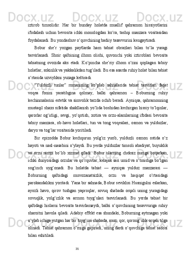 31iztirob   timsolidir.   Har   bir   bunday   holatda   muallif   qahramon   hissiyotlarini
ifodalash   uchun   bevosita   ichki   monologdan   ko‘ra,   tashqi   manzara   vositasidan
foydalanadi. Bu yondashuv o‘quvchining badiiy tasavvurini kengaytiradi.
Bobur   she’r   yozgan   paytlarda   ham   tabiat   obrazlari   bilan   to‘la   yuragi
tasvirlanadi.   Shoir   qalbining   ilhom   olishi,   quvonchi   yoki   iztiroblari   bevosita
tabiatning   ovozida   aks   etadi.   Ko‘pincha   she’riy   ilhom   o‘zini   qoplagan   tabiiy
holatlar, sokinlik va yakkalikdan tug‘iladi. Bu esa asarda ruhiy holat bilan tabiat
o‘rtasida uzviylikni yuzaga keltiradi.
“Yulduzli   tunlar”   romanining   ko‘plab   sahnalarida   tabiat   tasvirlari   faqat
voqea   fonini   yaratibgina   qolmay,   balki   qahramon   –   Boburning   ruhiy
kechinmalarini estetik va simvolik tarzda ochib beradi. Ayniqsa, qahramonning
mustaqil shaxs sifatida shakllanish yo‘lida boshidan kechirgan hissiy to‘lqinlar,
qarorlar  og‘irligi,  sevgi,  yo‘qotish,  xotira va  orzu-alamlarning ifodasi  bevosita
tabiiy   manzara,   ob-havo   holatlari,   tun   va   tong   voqealari,   osmon   va   yulduzlar,
daryo va tog‘lar vositasida yoritiladi.
Bir   epizodda   Bobur   kechqurun   yolg‘iz   yurib,   yulduzli   osmon   ostida   o‘z
hayoti va nasl-nasabini o‘ylaydi. Bu yerda yulduzlar timsoli abadiyat, buyuklik
va   orzu   ramzi   bo‘lib   xizmat   qiladi.   Bobur   ularning   cheksiz   nuriga   boqarkan,
ichki dunyosidagi orzular va qo‘rquvlar, kelajak sari umid va o‘tmishga bo‘lgan
sog‘inch   uyg‘onadi.   Bu   holatda   tabiat   —   ayniqsa   yulduz   manzarasi   —
Boburning   qalbidagi   muvozanatsizlik,   orzu   va   haqiqat   o‘rtasidagi
parokandalikni yoritadi.   Yana bir sahnada, Bobur seviklisi Husnigulni eslarkan,
ayozli   havo,   qirov   tushgan   yaproqlar,   sovuq   shabada   orqali   uning   yuragidagi
sovuqlik,   yolg‘izlik   va   armon   tuyg‘ulari   tasvirlanadi.   Bu   yerda   tabiat   bir
qalbdagi   hislarni   bevosita   tasvirlamaydi,   balki   o‘quvchining   tasavvuriga   ruhiy
sharoitni havola qiladi. Adabiy effekt  esa shundaki, Boburning aytmagan yoki
o‘ylab ichiga yutgan har bir tuyg‘usi shabada, muz, qor, qorong‘ulik orqali tilga
olinadi. Tabiat qahramon o‘rniga gapiradi, uning dardi o‘quvchiga tabiat sadosi
bilan eshitiladi. 