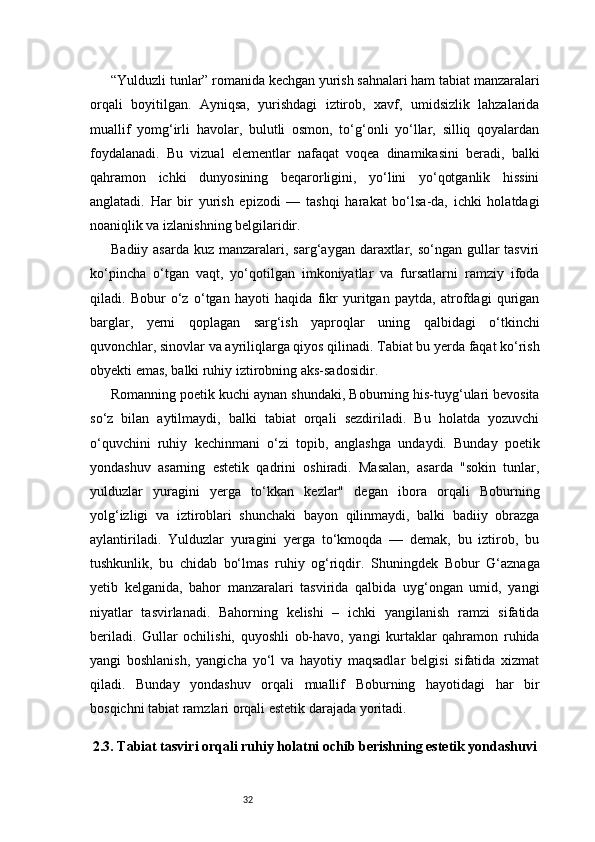 32“Yulduzli tunlar” romanida kechgan yurish sahnalari ham tabiat manzaralari
orqali   boyitilgan.   Ayniqsa,   yurishdagi   iztirob,   xavf,   umidsizlik   lahzalarida
muallif   yomg‘irli   havolar,   bulutli   osmon,   to‘g‘onli   yo‘llar,   silliq   qoyalardan
foydalanadi.   Bu   vizual   elementlar   nafaqat   voqea   dinamikasini   beradi,   balki
qahramon   ichki   dunyosining   beqarorligini,   yo‘lini   yo‘qotganlik   hissini
anglatadi.   Har   bir   yurish   epizodi   —   tashqi   harakat   bo‘lsa-da,   ichki   holatdagi
noaniqlik va izlanishning belgilaridir.
Badiiy asarda  kuz manzaralari, sarg‘aygan daraxtlar, so‘ngan  gullar  tasviri
ko‘pincha   o‘tgan   vaqt,   yo‘qotilgan   imkoniyatlar   va   fursatlarni   ramziy   ifoda
qiladi.   Bobur   o‘z   o‘tgan   hayoti   haqida   fikr   yuritgan   paytda,   atrofdagi   qurigan
barglar,   yerni   qoplagan   sarg‘ish   yaproqlar   uning   qalbidagi   o‘tkinchi
quvonchlar, sinovlar va ayriliqlarga qiyos qilinadi. Tabiat bu yerda faqat ko‘rish
obyekti emas, balki ruhiy iztirobning aks-sadosidir.
Romanning poetik kuchi aynan shundaki, Boburning his-tuyg‘ulari bevosita
so‘z   bilan   aytilmaydi,   balki   tabiat   orqali   sezdiriladi.   Bu   holatda   yozuvchi
o‘quvchini   ruhiy   kechinmani   o‘zi   topib,   anglashga   undaydi.   Bunday   poetik
yondashuv   asarning   estetik   qadrini   oshiradi.   Masalan,   asarda   "sokin   tunlar,
yulduzlar   yuragini   yerga   to‘kkan   kezlar"   degan   ibora   orqali   Boburning
yolg‘izligi   va   iztiroblari   shunchaki   bayon   qilinmaydi,   balki   badiiy   obrazga
aylantiriladi.   Yulduzlar   yuragini   yerga   to‘kmoqda   —   demak,   bu   iztirob,   bu
tushkunlik,   bu   chidab   bo‘lmas   ruhiy   og‘riqdir.   Shuningdek   Bobur   G‘aznaga
yetib   kelganida,   bahor   manzaralari   tasvirida   qalbida   uyg‘ongan   umid,   yangi
niyatlar   tasvirlanadi.   Bahorning   kelishi   –   ichki   yangilanish   ramzi   sifatida
beriladi.   Gullar   ochilishi,   quyoshli   ob-havo,   yangi   kurtaklar   qahramon   ruhida
yangi   boshlanish,   yangicha   yo‘l   va   hayotiy   maqsadlar   belgisi   sifatida   xizmat
qiladi.   Bunday   yondashuv   orqali   muallif   Boburning   hayotidagi   har   bir
bosqichni tabiat ramzlari orqali estetik darajada yoritadi.
2.3. Tabiat tasviri orqali ruhiy holatni ochib berishning estetik yondashuvi 