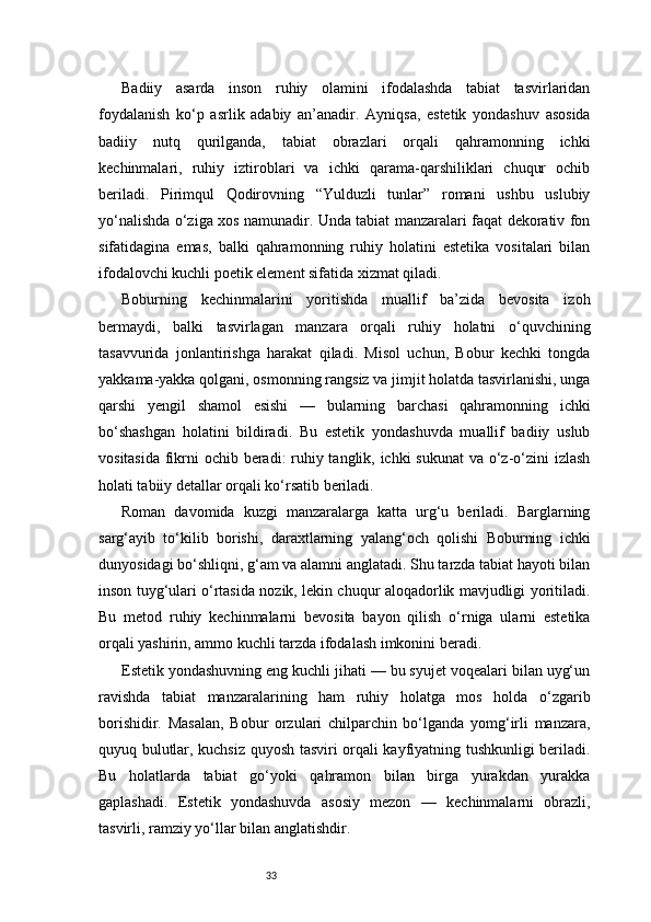 33Badiiy   asarda   inson   ruhiy   olamini   ifodalashda   tabiat   tasvirlaridan
foydalanish   ko‘p   asrlik   adabiy   an’anadir.   Ayniqsa,   estetik   yondashuv   asosida
badiiy   nutq   qurilganda,   tabiat   obrazlari   orqali   qahramonning   ichki
kechinmalari,   ruhiy   iztiroblari   va   ichki   qarama-qarshiliklari   chuqur   ochib
beriladi.   Pirimqul   Qodirovning   “Yulduzli   tunlar”   romani   ushbu   uslubiy
yo‘nalishda o‘ziga xos namunadir. Unda tabiat manzaralari faqat dekorativ fon
sifatidagina   emas,   balki   qahramonning   ruhiy   holatini   estetika   vositalari   bilan
ifodalovchi kuchli poetik element sifatida xizmat qiladi.
Boburning   kechinmalarini   yoritishda   muallif   ba’zida   bevosita   izoh
bermaydi,   balki   tasvirlagan   manzara   orqali   ruhiy   holatni   o‘quvchining
tasavvurida   jonlantirishga   harakat   qiladi.   Misol   uchun,   Bobur   kechki   tongda
yakkama-yakka qolgani, osmonning rangsiz va jimjit holatda tasvirlanishi, unga
qarshi   yengil   shamol   esishi   —   bularning   barchasi   qahramonning   ichki
bo‘shashgan   holatini   bildiradi.   Bu   estetik   yondashuvda   muallif   badiiy   uslub
vositasida fikrni ochib beradi: ruhiy tanglik, ichki  sukunat  va o‘z-o‘zini izlash
holati tabiiy detallar orqali ko‘rsatib beriladi.
Roman   davomida   kuzgi   manzaralarga   katta   urg‘u   beriladi.   Barglarning
sarg‘ayib   to‘kilib   borishi,   daraxtlarning   yalang‘och   qolishi   Boburning   ichki
dunyosidagi bo‘shliqni, g‘am va alamni anglatadi. Shu tarzda tabiat hayoti bilan
inson tuyg‘ulari o‘rtasida nozik, lekin chuqur aloqadorlik mavjudligi yoritiladi.
Bu   metod   ruhiy   kechinmalarni   bevosita   bayon   qilish   o‘rniga   ularni   estetika
orqali yashirin, ammo kuchli tarzda ifodalash imkonini beradi.
Estetik yondashuvning eng kuchli jihati — bu syujet voqealari bilan uyg‘un
ravishda   tabiat   manzaralarining   ham   ruhiy   holatga   mos   holda   o‘zgarib
borishidir.   Masalan,   Bobur   orzulari   chilparchin   bo‘lganda   yomg‘irli   manzara,
quyuq bulutlar, kuchsiz quyosh tasviri orqali kayfiyatning tushkunligi beriladi.
Bu   holatlarda   tabiat   go‘yoki   qahramon   bilan   birga   yurakdan   yurakka
gaplashadi.   Estetik   yondashuvda   asosiy   mezon   —   kechinmalarni   obrazli,
tasvirli, ramziy yo‘llar bilan anglatishdir. 