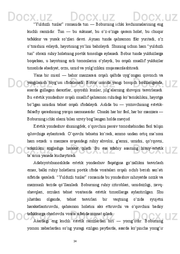 34“Yulduzli   tunlar”   romanida   tun   —   Boburning   ichki   kechinmalarining   eng
kuchli   ramzidir.   Tun   —   bu   sukunat,   bu   o‘z-o‘ziga   qaram   holat,   bu   chuqur
tafakkur   va   yurak   so‘zlari   davri.   Aynan   tunda   qahramon   fikr   yuritadi,   o‘z
o‘tmishini eslaydi, hayotining yo‘lini baholaydi. Shuning uchun ham “yulduzli
tun” obrazi ruhiy holatning poetik timsoliga aylanadi. Bobur tunda yulduzlarga
boqarkan,   u   hayotning   sirli   tomonlarini   o‘ylaydi,   bu   orqali   muallif   yulduzlar
timsolida abadiyat, orzu, umid va yolg‘izlikni mujassamlashtiradi.
Yana   bir   misol   —   bahor   manzarasi   orqali   qalbda   uyg‘ongan   quvonch   va
yangilanish   tuyg‘usi   ifodalanadi.   Bobur   umrida   yangi   bosqich   boshlanganda,
asarda   gullagan   daraxtlar,   quyoshli   kunlar,   jilg‘alarning   shovqini   tasvirlanadi.
Bu estetik yondashuv orqali muallif qahramon ruhidagi ko‘tarinkilikni, hayotga
bo‘lgan   umidini   tabiat   orqali   ifodalaydi.   Aslida   bu   —   yozuvchining   estetik-
falsafiy qarashining yorqin namunasidir. Chunki har bir fasl, har bir manzara —
Boburning ichki olami bilan uzviy bog‘langan holda mavjud.
Estetik yondashuv shuningdek, o‘quvchini passiv tomoshabindan faol talqin
qiluvchiga   aylantiradi.   O‘quvchi   tabiatni   ko‘radi,   ammo   undan   ortiq   ma’noni
ham   sezadi:   u   manzara   orqasidagi   ruhiy   ahvolni,   g‘amni,   umidni,   qo‘rquvni,
sokinlikni   anglashga   harakat   qiladi.   Bu   esa   adabiy   asarning   hissiy-estetik
ta’sirini yanada kuchaytiradi.
Adabiyotshunoslikda   estetik   yondashuv   faqatgina   go‘zallikni   tasvirlash
emas,   balki   ruhiy   holatlarni   poetik   ifoda   vositalari   orqali   ochib   berish   san’ati
sifatida qaraladi. “Yulduzli tunlar” romanida bu yondashuv nihoyatda nozik va
mazmunli   tarzda   qo‘llaniladi.   Boburning   ruhiy   iztiroblari,   umidsizligi,   zavq-
shavqlari,   orzulari   tabiat   vositasida   estetik   timsollarga   aylantirilgan.   Shu
jihatdan   olganda,   tabiat   tasvirlari   bir   vaqtning   o‘zida   syujetni
harakatlantiruvchi,   qahramon   holatini   aks   ettiruvchi   va   o‘quvchini   badiiy
tafakkurga chorlovchi vosita sifatida xizmat qiladi.
Asardagi   eng   kuchli   estetik   ramzlardan   biri   —   yomg‘irdir.   Boburning
yomon   xabarlardan   so‘ng   yuragi   ezilgan   paytlarda,   asarda   ko‘pincha   yomg‘ir 