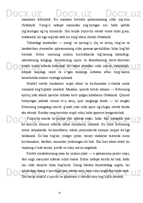 35manzarasi   keltiriladi.   Bu   manzara   bevosita   qahramonning   ichki   yig‘isini
ifodalaydi.   Yomg‘ir   nafaqat   osmondan   yog‘ayotgan   suv,   balki   qalbda
yig‘layotgan   og‘riq   timsolidir.   Shu   tarzda   yozuvchi   estetik   vosita   bilan   g‘am,
tushkunlik, ko‘ngil siqilishi kabi his-tuyg‘ularni obrazli ifodalaydi.
Tabiatdagi   kontrastlar   —   yorug‘   va   qorong‘u,   iliq   va   sovuq,   turg‘un   va
harakatchan  elementlar  qahramonning  ichki   qarama-qarshiliklari   bilan  bog‘lab
beriladi.   Bobur   umrining   muhim   burilishlarida   tog‘larning   balandligi,
sahrolarning   kengligi,   daryolarning   oqimi   va   daraxtlarning   shivir-shivirlari
poetik   vosita   sifatida   keltiriladi.   Bu   tabiat   obrazlari   ichki   iztirob,   xotirjamlik,
kelajak   haqidagi   umid   va   o‘tgan   kunlarga   nisbatan   afsus   tuyg‘ularini
tasvirlashda muhim vositaga aylanadi.
Muallif   estetik   yondashuv   orqali   tabiat   va   kechinmalar   o‘rtasida   nozik
semantik  bog‘liqliklar  yaratadi.  Masalan,   quyosh  botish  sahnasi   —  Boburning
ayriliq yoki alamli qarorlar oldidan turib qolgan holatlarini ifodalaydi. Quyosh
botayotgan   pallada   osmon   to‘q   sariq,   qizil   ranglarga   kiradi   —   bu   ranglar
Boburning yuragidagi iztirob, g‘azab yoki ichki qaror og‘irligini estetik tarzda
aks ettiradi. Bunday rang tasvirlari orqali ruhiy holat qamrovi kengaytiriladi.
Yozuvchi   asarda   ko‘pincha   fon   sifatida   emas,   balki   faol   semantik   yuk
ko‘taruvchi   element   sifatida   tabiat   obrazlarini   ishlatadi.   Bu   holat   Boburning
xotira   sahnalarida,   kechmishlarni   eslash   jarayonlarida   ayniqsa   yaqqol   ko‘zga
tashlanadi.   Ko‘hna   bog‘lar,   yodgor   joylar,   tarixiy   shaharlar   tasvirida   inson
kechinmalari, dardlari, armonlari yashiringan bo‘ladi. Shu bois tabiat detali bir
vaqtning o‘zida tarixiy, poetik va ruhiy ma’no anglatadi.
Estetik yondashuvning yana bir muhim jihati — u qahramonni passiv emas,
faol  ongli  mavjudot  sifatida  ochib  beradi.  Bobur  nafaqat  atrofni  ko‘radi,  balki
uni   ichki   dunyosi   bilan   bog‘laydi.   Uning   tabiatni   kuzatishdagi   nigohi,   his
qilishidagi ohang o‘quvchiga ham estetik zavq, ham ruhiy anglashni tuhfa etadi.
Shu tariqa muallif o‘quvchi va qahramon o‘rtasida ruhiy bog‘liqlik yaratadi. 