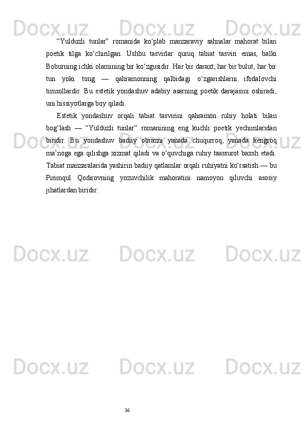 36“Yulduzli   tunlar”   romanida   ko‘plab   manzaraviy   sahnalar   mahorat   bilan
poetik   tilga   ko‘chirilgan.   Ushbu   tasvirlar   quruq   tabiat   tasviri   emas,   balki
Boburning ichki olamining bir ko‘zgusidir. Har bir daraxt, har bir bulut, har bir
tun   yoki   tong   —   qahramonning   qalbidagi   o‘zgarishlarni   ifodalovchi
timsollardir.   Bu   estetik   yondashuv   adabiy   asarning   poetik   darajasini   oshiradi,
uni hissiyotlarga boy qiladi.
Estetik   yondashuv   orqali   tabiat   tasvirini   qahramon   ruhiy   holati   bilan
bog‘lash   —   “Yulduzli   tunlar”   romanining   eng   kuchli   poetik   yechimlaridan
biridir.   Bu   yondashuv   badiiy   obrazni   yanada   chuqurroq,   yanada   kengroq
ma’noga ega qilishga xizmat  qiladi  va o‘quvchiga ruhiy taassurot  baxsh etadi.
Tabiat manzaralarida yashirin badiiy qatlamlar orqali ruhiyatni ko‘rsatish — bu
Pirimqul   Qodirovning   yozuvchilik   mahoratini   namoyon   qiluvchi   asosiy
jihatlardan biridir. 