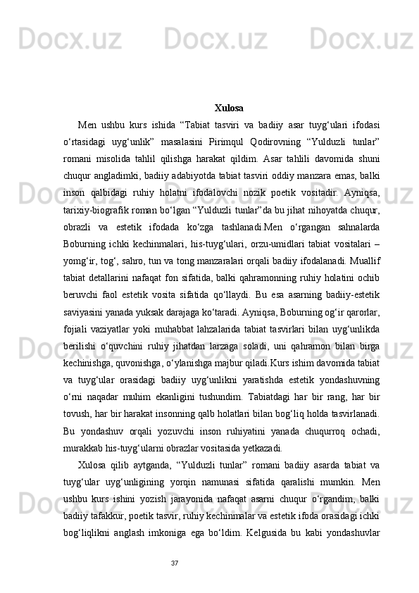 37 Xulosa  
Men   ushbu   kurs   ishida   “Tabiat   tasviri   va   badiiy   asar   tuyg‘ulari   ifodasi
o‘rtasidagi   uyg‘unlik”   masalasini   Pirimqul   Qodirovning   “Yulduzli   tunlar”
romani   misolida   tahlil   qilishga   harakat   qildim.   Asar   tahlili   davomida   shuni
chuqur angladimki, badiiy adabiyotda tabiat tasviri oddiy manzara emas, balki
inson   qalbidagi   ruhiy   holatni   ifodalovchi   nozik   poetik   vositadir.   Ayniqsa,
tarixiy-biografik roman bo‘lgan “Yulduzli tunlar”da bu jihat nihoyatda chuqur,
obrazli   va   estetik   ifodada   ko‘zga   tashlanadi.Men   o‘rgangan   sahnalarda
Boburning   ichki   kechinmalari,   his-tuyg‘ulari,   orzu-umidlari   tabiat   vositalari   –
yomg‘ir, tog‘, sahro, tun va tong manzaralari orqali badiiy ifodalanadi. Muallif
tabiat   detallarini   nafaqat   fon  sifatida,  balki  qahramonning  ruhiy  holatini  ochib
beruvchi   faol   estetik   vosita   sifatida   qo‘llaydi.   Bu   esa   asarning   badiiy-estetik
saviyasini yanada yuksak darajaga ko‘taradi. Ayniqsa, Boburning og‘ir qarorlar,
fojiali   vaziyatlar   yoki   muhabbat   lahzalarida   tabiat   tasvirlari   bilan   uyg‘unlikda
berilishi   o‘quvchini   ruhiy   jihatdan   larzaga   soladi,   uni   qahramon   bilan   birga
kechinishga, quvonishga, o‘ylanishga majbur qiladi.Kurs ishim davomida tabiat
va   tuyg‘ular   orasidagi   badiiy   uyg‘unlikni   yaratishda   estetik   yondashuvning
o‘rni   naqadar   muhim   ekanligini   tushundim.   Tabiatdagi   har   bir   rang,   har   bir
tovush, har bir harakat insonning qalb holatlari bilan bog‘liq holda tasvirlanadi.
Bu   yondashuv   orqali   yozuvchi   inson   ruhiyatini   yanada   chuqurroq   ochadi,
murakkab his-tuyg‘ularni obrazlar vositasida yetkazadi.
Xulosa   qilib   aytganda,   “Yulduzli   tunlar”   romani   badiiy   asarda   tabiat   va
tuyg‘ular   uyg‘unligining   yorqin   namunasi   sifatida   qaralishi   mumkin.   Men
ushbu   kurs   ishini   yozish   jarayonida   nafaqat   asarni   chuqur   o‘rgandim,   balki
badiiy tafakkur, poetik tasvir, ruhiy kechinmalar va estetik ifoda orasidagi ichki
bog‘liqlikni   anglash   imkoniga   ega   bo‘ldim.   Kelgusida   bu   kabi   yondashuvlar 