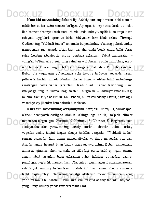 2Kurs ishi mavzusining dolzarbligi   Adabiy asar orqali inson ichki olamini
ochib   berish   har   doim   muhim   bo‘lgan.   Ayniqsa,   tarixiy   romanlarda   bu   holat
ikki baravar ahamiyat kasb etadi, chunki unda tarixiy voqelik bilan birga inson
ruhiyati,   tuyg‘ulari,   qaror   va   ichki   ziddiyatlari   ham   ifoda   etiladi.   Pirimqul
Qodirovning “Yulduzli tunlar” romanida bu yondashuv o‘zining yuksak badiiy
namoyoniga   ega.   Asarda   tabiat   tasvirlari   shunchaki   bezak   emas,   balki   obraz
ruhiy   holatini   ifodalovchi   asosiy   vositaga   aylangan.   Tabiat   manzaralari   –
yomg‘ir,   to‘fon,   sahro   yoki   tong   saharlari   –   Boburning   ichki   iztiroblari,   orzu-
umidlari   va   fojialarining   metaforik   ifodasiga   xizmat   qiladi.   Bu   holat   ayniqsa,
Bobur   o‘z   yaqinlarini   yo‘qotganda   yoki   hayotiy   tanlovlar   yoqasida   turgan
pallalarda   kuchli   seziladi.   Mazkur   jihatlar   bugungi   adabiy   tahlil   metodlariga
asoslangan   holda   yangi   qarashlarni   talab   qiladi.   Tabiat   tasvirining   inson
ruhiyatiga   uyg‘un   tarzda   bog‘lanishini   o‘rganish   –   adabiyotshunoslikdagi
muhim izlanish yo‘nalishidir. Shu sababli, bu mavzu adabiy-estetik, psixologik
va tarbiyaviy jihatdan ham dolzarb hisoblanadi.
Kurs   ishi   mavzusining   o‘rganilganlik   darajasi   Pirimqul   Qodirov   ijodi
o‘zbek   adabiyotshunosligida   alohida   o‘ringa   ega   bo‘lib,   ko‘plab   olimlar
tomonidan o‘rganilgan. Xususan,  N. Karimov, S. G‘anieva, E. Begmatov  kabi
adabiyotshunoslar   yozuvchining   tarixiy   asarlari,   obrazlar   tizimi,   tarixiy
voqealar   badiiy   talqini   haqida   chuqur   tahlillar   berganlar.   “Yulduzli   tunlar”
romani   yuzasidan   ham   ayrim   monografiyalar   va   ilmiy   maqolalar   yozilgan.
Asarda   tarixiy   haqiqat   bilan   badiiy   taxayyul   uyg‘unligi,   Bobur   siymosining
xilma-xil   qirralari,   shoir   va   sarkarda   sifatidagi   obraz   tahlil   qilingan.   Ammo
aynan   tabiat   tasvirlari   bilan   qahramon   ruhiy   holatlari   o‘rtasidagi   badiiy-
psixologik uyg‘unlik masalasi hali to‘laqonli o‘rganilmagan. Bu mavzu, asosan,
estetik   yoki   umumiy   badiiy   tasvir   sifatida   ko‘rilgan,   ammo   chuqur   semantik
tahlil   orqali   ruhiy   holatlarning   tabiatga   akslanish   mexanizmlari   hali   keng
yoritilmagan.   Shu   sababli   ushbu   kurs   ishi   mavjud   adabiy   tanqidni   boyitadi,
yangi ilmiy-uslubiy yondashuvlarni taklif etadi. 