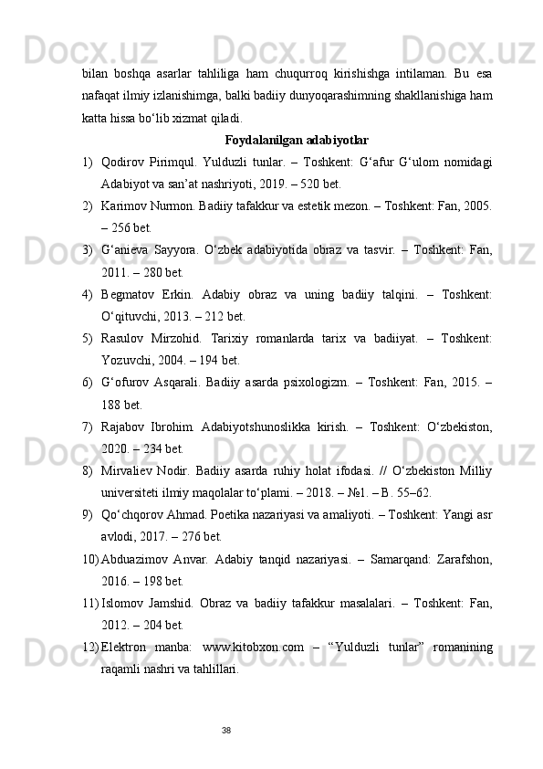 38bilan   boshqa   asarlar   tahliliga   ham   chuqurroq   kirishishga   intilaman.   Bu   esa
nafaqat ilmiy izlanishimga, balki badiiy dunyoqarashimning shakllanishiga ham
katta hissa bo‘lib xizmat qiladi.
Foydalanilgan adabiyotlar
1) Qodirov   Pirimqul.   Yulduzli   tunlar.   –   Toshkent:   G‘afur   G‘ulom   nomidagi
Adabiyot va san’at nashriyoti, 2019. – 520 bet.
2) Karimov Nurmon. Badiiy tafakkur va estetik mezon. – Toshkent: Fan, 2005.
– 256 bet.
3) G‘anieva   Sayyora.   O‘zbek   adabiyotida   obraz   va   tasvir.   –   Toshkent:   Fan,
2011. – 280 bet.
4) Begmatov   Erkin.   Adabiy   obraz   va   uning   badiiy   talqini.   –   Toshkent:
O‘qituvchi, 2013. – 212 bet.
5) Rasulov   Mirzohid.   Tarixiy   romanlarda   tarix   va   badiiyat.   –   Toshkent:
Yozuvchi, 2004. – 194 bet.
6) G‘ofurov   Asqarali.   Badiiy   asarda   psixologizm.   –   Toshkent:   Fan,   2015.   –
188 bet.
7) Rajabov   Ibrohim.   Adabiyotshunoslikka   kirish.   –   Toshkent:   O‘zbekiston,
2020. – 234 bet.
8) Mirvaliev   Nodir.   Badiiy   asarda   ruhiy   holat   ifodasi.   //   O‘zbekiston   Milliy
universiteti ilmiy maqolalar to‘plami. – 2018. – №1. – B. 55–62.
9) Qo‘chqorov Ahmad. Poetika nazariyasi va amaliyoti. – Toshkent: Yangi asr
avlodi, 2017. – 276 bet.
10) Abduazimov   Anvar.   Adabiy   tanqid   nazariyasi.   –   Samarqand:   Zarafshon,
2016. – 198 bet.
11) Islomov   Jamshid.   Obraz   va   badiiy   tafakkur   masalalari.   –   Toshkent:   Fan,
2012. – 204 bet.
12) Elektron   manba:   www.kitobxon.com   –   “Yulduzli   tunlar”   romanining
raqamli nashri va tahlillari. 