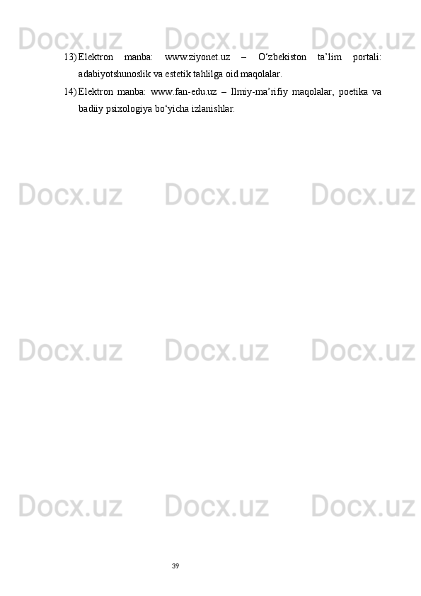 3913) Elektron   manba:   www.ziyonet.uz   –   O‘zbekiston   ta’lim   portali:
adabiyotshunoslik va estetik tahlilga oid maqolalar.
14) Elektron   manba:   www.fan-edu.uz   –   Ilmiy-ma’rifiy   maqolalar,   poetika   va
badiiy psixologiya bo‘yicha izlanishlar. 