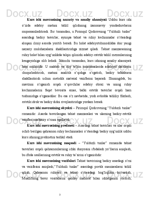3Kurs   ishi   mavzusining   nazariy   va   amaliy   ahamiyati   Ushbu   kurs   ishi
o‘zida   adabiy   matnni   tahlil   qilishning   zamonaviy   yondashuvlarini
mujassamlashtiradi.   Bir   tomondan,   u   Pirimqul   Qodirovning   “Yulduzli   tunlar”
asaridagi   badiiy   tasvirlar,   ayniqsa   tabiat   va   ruhiy   kechinmalar   o‘rtasidagi
aloqani   ilmiy   asosda   yoritib   beradi.   Bu   holat   adabiyotshunoslikka   doir   yangi
nazariy   mulohazalarni   shakllantirishga   xizmat   qiladi.   Tabiat   manzarasining
ruhiy holat bilan uyg‘unlikda talqin qilinishi adabiy-estetik tahlil mezonlarining
kengayishiga   olib   keladi.   Ikkinchi   tomondan,   kurs   ishining   amaliy   ahamiyati
ham   muhimdir.   U   maktab   va   oliy   ta’lim   muassasalarida   adabiyot   darslarini
chuqurlashtirish,   matnni   analitik   o‘qishga   o‘rgatish,   badiiy   tafakkurni
shakllantirish   uchun   metodik   material   vazifasini   bajaradi.   Shuningdek,   bu
mavzuni   o‘rganish   orqali   o‘quvchilar   adabiy   obraz   va   uning   ruhiy
kechinmalarini   faqat   bevosita   emas,   balki   estetik   tasvirlar   orqali   ham
tushunishga  o‘rganadilar. Bu esa  o‘z navbatida, yosh  avlodda tahliliy fikrlash,
estetik idrok va badiiy didni rivojlantirishga yordam beradi.
Kurs ishi mavzusining obyekti   – Pirimqul Qodirovning “Yulduzli tunlar”
romanidir.   Asarda   tasvirlangan   tabiat   manzaralari   va   ularning   badiiy-estetik
vazifasi markaziy o‘rinni egallaydi.
Kurs ishi mavzusining predmeti   –   Asardagi tabiat tasvirlari va ular orqali
ochib berilgan qahramon ruhiy kechinmalari o‘rtasidagi badiiy uyg‘unlik ushbu
kurs ishining predmetini tashkil etadi.
Kurs   ishi   mavzusining   maqsadi   –   “Yulduzli   tunlar”   romanida   tabiat
tasvirlari  orqali  qahramonlarning  ichki  dunyosini   ifodalash  yo‘llarini  aniqlash,
bu ifoda usullarining estetik va ruhiy ta’sirini o‘rganishdir.
Kurs   ishi   mavzusining   vazifalari   Tabiat   tasvirining   badiiy   asardagi   o‘rni
va   vazifasini   aniqlash;“Yulduzli   tunlar”   asaridagi   poetik   manzaralarni   tahlil
qilish;   Qahramon   ruhiyati   va   tabiat   o‘rtasidagi   bog‘liqlikni   ko‘rsatish;
Muallifning   tasvir   vositalarini   qanday   mahorat   bilan   ishlatganini   yoritish; 