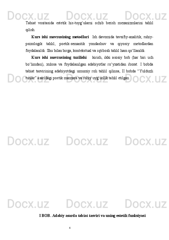 4Tabiat   vositasida   estetik   his-tuyg‘ularni   ochib   berish   mexanizmlarini   tahlil
qilish.
Kurs   ishi   mavzusining   metodlari     Ish   davomida   tavsifiy-analitik,   ruhiy-
psixologik   tahlil,   poetik-semantik   yondashuv   va   qiyosiy   metodlardan
foydalanildi. Shu bilan birga, kontekstual va iqtibosli tahlil ham qo‘llanildi.
Kurs   ishi   mavzusining   tuzilishi       kirish,   ikki   asosiy   bob   (har   biri   uch
bo‘limdan),   xulosa   va   foydalanilgan   adabiyotlar   ro‘yxatidan   iborat.   I   bobda
tabiat   tasvirining   adabiyotdagi   umumiy   roli   tahlil   qilinsa,   II   bobda   “Yulduzli
tunlar” asaridagi poetik manzara va ruhiy uyg‘unlik tahlil etilgan.
I BOB. Adabiy asarda tabiat tasviri va uning estetik funksiyasi 